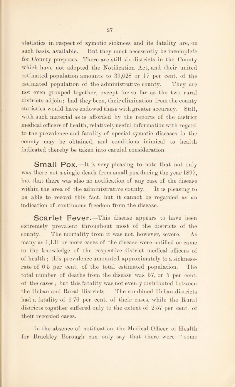 statistics in respect of zymotic sickness and its fatality are, on such basis, available. But they must necessarily he incomplete for County purposes. There are still six districts in the County which have not adopted the Notification Act, and their united estimated population amounts to 39,028 or 17 per cent, of the estimated population of the administrative county. They are not even grouped together, except for so far as the two rural districts adjoin; had they been, their elimination from the county statistics would have endowed these with greater accuracy. Still, with such material as is afforded by the reports of the district medical officers of health, relatively useful information with regard to the prevalence and fatality of special zymotic diseases in the county may be obtained, and conditions inimical to health indicated thereby be taken into careful consideration. Small Pox.—It is very pleasing to note that not only was there not a single death from small pox during the year 1897, but that there was also no notification of any case of the disease within the area of the administrative county. It is pleasing to be able to record this fact, but it cannot be regarded as an indication of continuous freedom from the disease. Scarlot FgvOT.—This disease appears to have been extremely prevalent throughout most of the districts of the county. The mortality from it was not, however, severe. As many as 1,131 or more cases of the disease were notified or came to the knowledge of the respective district medical officers of of health ; this prevalence amounted approximately to a sickness- rate of O'5 per cent, of the total estimated population. The total number of deaths from the disease was 57, or 5 per cent, of the cases ; but this fatality was not evenly distributed between the Urban and Rural Districts. The combined Urban districts had a fatality of 6'76 per cent, of their cases, while the Rural districts together suffered only to the extent of 2'57 per cent, of their recorded cases. In the absence of notification, the Medical Officer of Health for Brackley Borough can only say that there were “ some