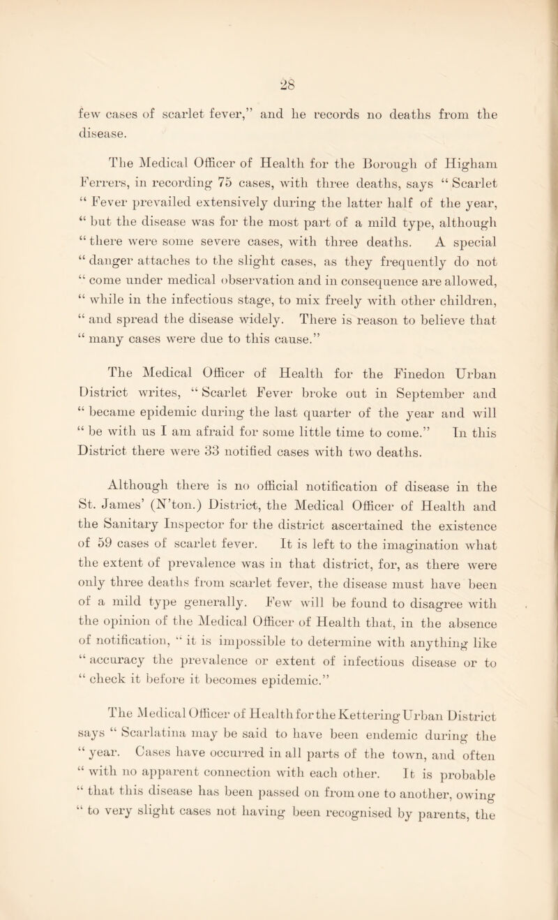 few cases of scarlet fever,” and lie records no deatlis from tlie disease. The Medical Officer of Health for the Borough of Highani Berrers, in recording 75 cases, with three deaths, says “ Scarlet “ Fever prevailed extensively during the latter half of the year, “ but the disease was for the most part of a mild type, although “ there were some severe cases, with three deaths. A special “ danger attaches to the sligdit cases, as they frequently do not “ come under medical observation and in consequence are allowed, “ while in the infectious stage, to mix freely with other children, “ and spread the disease widely. There is reason to believe that “ many cases were due to this cause.” The Medical Officer of Health for the Finedon Urban District writes, “ Scarlet Fever broke out in September and “ became epidemic during* the last quarter of the year and will “ be with us I am afraid for some little time to come.” In this District there were 33 notified cases with two deaths. Although there is no official notification of disease in the St. James’ (JST’ton.) District, the Medical Officer of Health and the Sanitary Inspector for the district ascertained the existence of 59 cases of scarlet fever. It is left to the imagination what the extent of prevalence was in that district, for, as there were only three deaths from scarlet fever, the disease must have been of a mild type generally. Few will be found to disagree with the opinion of tlie Medical Officer of Health that, in the absence of notification, “ it is impossible to determine with anything like “ accuracy the prevalence or extent of infectious disease or to “ check it before it becomes epidemic.” The Medical Officer of HealthfortheKetteringUrban District says Scarlatina may be said to have been endemic during the “ year. Cases have occurred in all parts of the town, and often “ with no apparent connection with each other. It is probable “ that this disease has been passed on from one to another, owing “ to very slight cases not having been recognised by parents, the