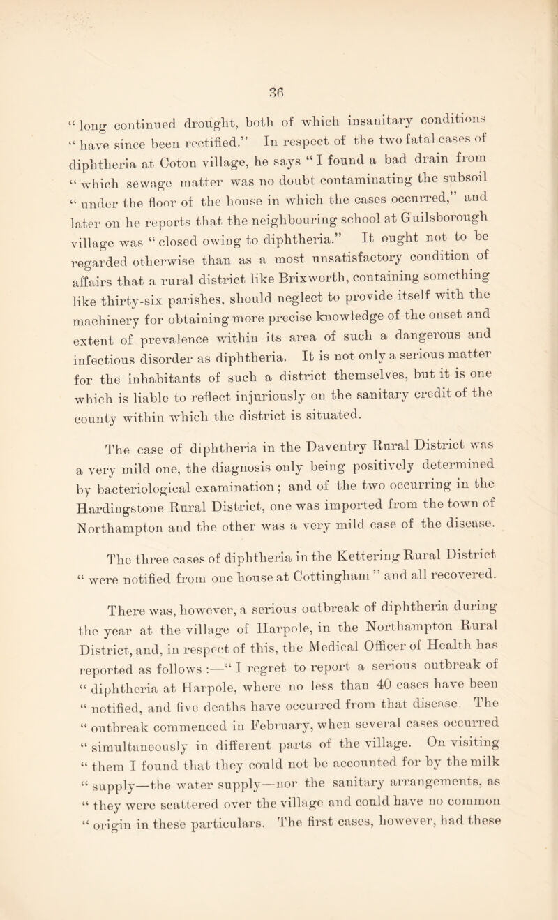 “ long continued drought, both of which insanitary conditions “ have since been rectified.” In respect of the two fatal cases of diphtheria at Coton village, he says “I found a bad dram from “ which sewage matter was no doubt contaminating the subsoil “ under the floor of the house in which the cases occurred,” and later on he reports that the neighbouring school at Guilsborough village was “ closed owing to diphtheria.” It ought not to be regarded otherwise than as a most unsatisfactory condition of affairs that a rural district like Brixworth, containing something like thirty-six parishes, should neglect to provide itself with the machinery for obtaining more precise knowledge of the onset and extent of prevalence within its area of such a dangerous and infectious disorder as diphtheria. It is not only a serious matter for the inhabitants of such a district themselves, but it is one which is liable to reflect injuriously on the sanitary credit of the county within which the district is situated. The case of diphtheria in the Daventry Rural District was a very mild one, the diagnosis only being positively determined by bacteriological examination 5 and of the two occuriing in the Hardingstone Rural District, one was imported from the town of Northampton and the other was a very mild case of the disease. The three cases of diphtheria in the Kettering Rural District “ were notified from one house at Cottingham and all recovered. There was, however, a serious outbreak of diphtheria during the year at the village of Harpole, in the Northampton Rural District, and, in resperd of this, the Medical Officer of Health has reported as follows “ I regret to report a serious outbreak of “ diphtheria at Harpole, where no less than 40 cases have been “ notified, and five deaths have occurred from that disease. Ihe “ outbreak commenced in February, when several cases occurred “ simultaneously in different parts of the village. On visiting “ them I found that they could not be accounted for by the milk “ supply—the water supply—nor the sanitary arrangements, as ‘‘ they were scattered over the village and could have no common “ origin in these particulars. The first cases, however, had these