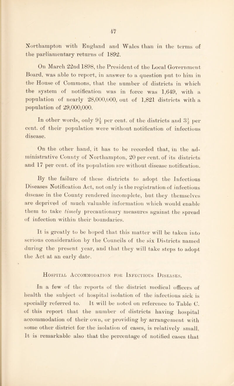 Northampton with Ei]o-]and and Wales than in the terms of the parliamentary returns of 1892. On March 22nd 1898, the President of the Local Government Board, was able to report, in answer to a question put to him in the House of Commons, that the number of districts in which the system of notification was in force was 1,649, with a population of nearly 28,000,U00, out of 1,821 districts with a population of 29,000,000. In other words, only 9| per cent, of the districts and per cent, of their population were without notification of infectious disease. On the other hand, it has to be recorded that, in the ad¬ ministrative County of Northampton, 20 per cent, of its districts and 17 per cent, of its population are without disease notification. By the failure of these districts to adopt the Infectious Diseases Notification Act, not only is the registration of infectious disease in the County rendered incomplete, hut they themselves ai*e deprived of much valuable information which would enable them to take timely precautionary measures against the spread of infection within their boundaries. It is greatly to be hoped that this matter will be taken into serious consideration by the Councils of the six Districts named during the present year, and that they will take steps to adopt the Act at an early date. Hospital Accommouation for Infectious Diseases. In a few of the reports of the district medical officers of health the subject of hospital isolation of the infectious sick is specially referred to. It will be noted on reference to Table C. of this report that the number of districts having hospital accommodation of their own, or providing by arrangement with some other district for the isolation of cases, is relatively small. It is remarkable also that the percentage of notified cases that