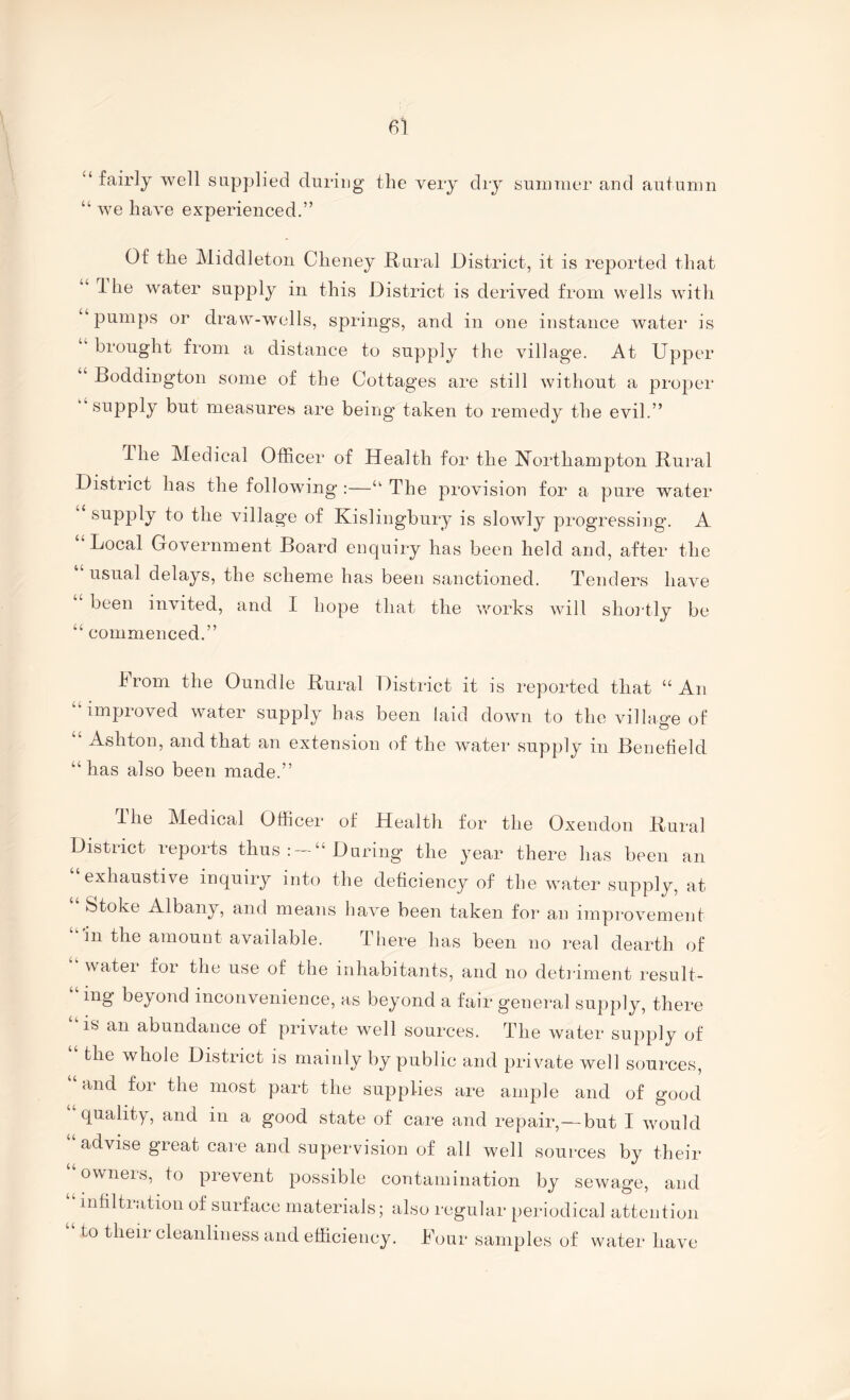 “ fairly well supplied during the very dry summer and autumn “ we have experienced.” Of the Middleton Cheney Rural District, it is reported that 1 he water supply in this District is derived from wells with “pumps or draw-wells, springs, and in one instance water is “ hronght from a distance to supply the village. At Upper Boddington some of the Cottages are still without a proper supply but measures are being’ taken to remedy the evil.” The Medical Officer of Health for the Northampton Rural District has the following :—“ The provision for a pure water supply to the village of Kislingbury is slowly progressiiig. A “Local Government Board enquiry has been held and, after the usual delays, the scheme has been sanctioned. Tenders have been invited, and I hope that the ’works will sho]-tly be “ commenced.” hrom the Oundle Rural District it is reported that “An “imi^roved water supply has been laid downi to the village of Ashtorr, and that an extensron of the water supply rn Benefield “has also been made.” d-he Medical Officer of Health for the Oxendorr Rural District reports thus “ During the year there has been an exhaustive inquiry into the deficiency of the water supply, at Stoke Albany, and means hav’e been taken for’ an rmpi'overnent in the amount available. There has been no real dearth of water for the use of the rnhabrtants, arrd no detrament result¬ ing beyond inconvenience, as beyond a fair general supply, there is an abundance of private well sources. The water supply of “ the whole District is mainly by public and private well sources, and for the most part the supplies are ample and of good quality, and irr a good state of care and repair,—but I would “advrse great care and supervision of all well sources by their owners, to prevent possible contamination by sewage and rntiltratron of surface materials; also regular peihodical attention “ to their cleanliness and efficiency. Dour samples of water have U