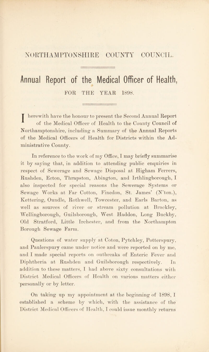 Annual Report of the Medical Officer of Health, FOR THE YEAR 1898. T lierewitli have the hoiioiir to present the Second Annual Report of the Medical Officer of Health to the County Council of Northamptonshire, including a Summary of the Annual Reports of the Medical Officers of Health for Districts within the Ad¬ ministrative County. In reference to the work of my Office, I may briefly summarise it by saying that, in addition to attending public enquiries in respect of Sewerage and SeAvage Disposal at Higham Ferrers, Rushden, Ecton, Thrapston, Abington, and Irthlingborough, I also inspected for special reasons the Sewerage Systems or SeAvage Works at Far Cotton, Finedon, St. James’ (N’ton.), Kettering, Oundle, RotliAvell, Towcester, and Earls Barton, as AAmll as sources of river or stream pollution at Brackley, Wellingborough, Guilsborough, West Haddon, Long Buckby, Old Stratford, Little Irchester, and from the Northampton Borough Sewage Farm. Questions of water supply at Coton, Pytchley, Potterspury, and Paulerspury came under notice and Av^ere reported on by me, and I made special reports on outbreaks of Enteric Fever and Diphtheria at Rushden and Guilsborough respectively. In addition to these matters, I had above sixty consnltatioiis AAuth District Medical Officers of Health on various matters either personally or by letter. On taking up my appointment at the beginning of 1898, I established a scheme by AAdiich, with the assistance of the District Medical Officers of Health, I could issue monthly returns