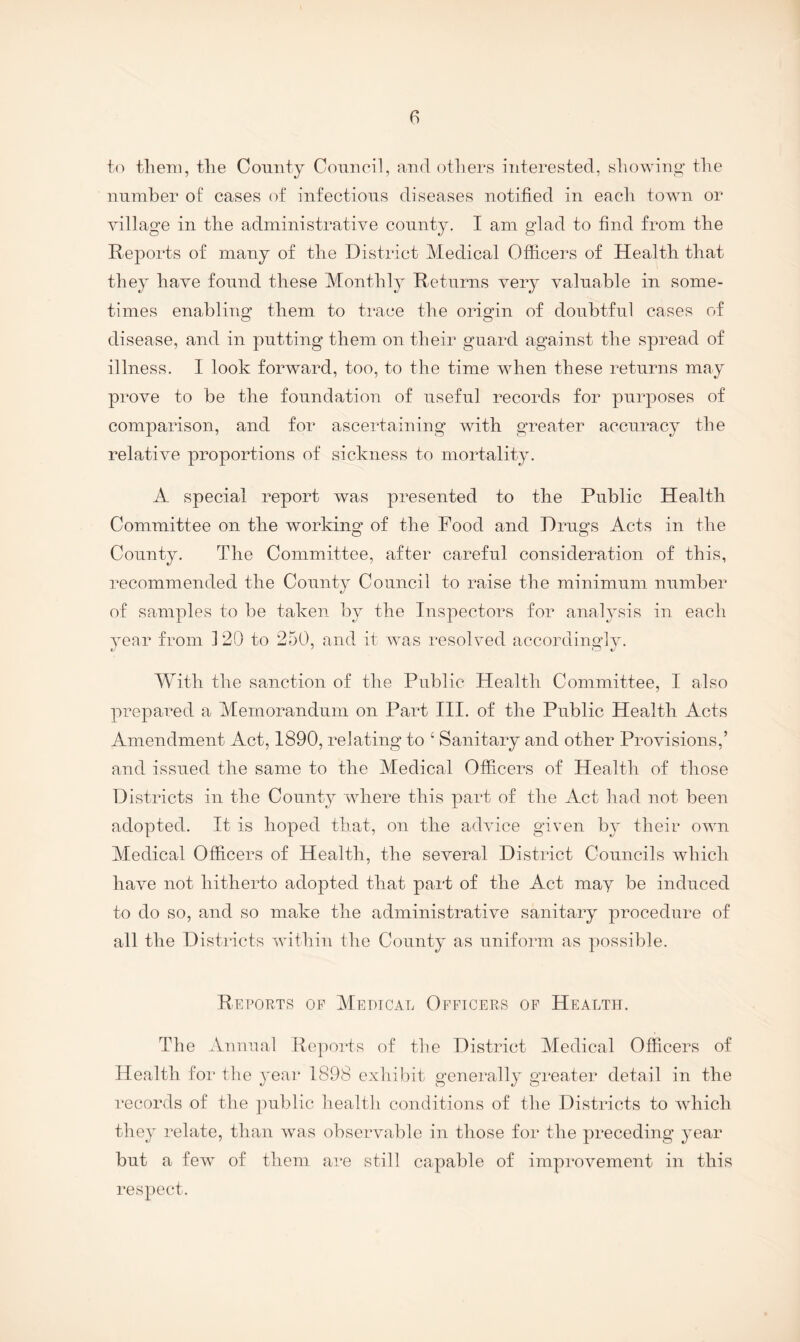 to them, the Comity Comicil, and others interested, showing the number of cases of infectious diseases notified in each town or village in the administrative county. I am glad to find from the Reports of many of the District Medical Officers of Health that they have found these Monthly Returns very valuable in some¬ times enabling* them to trace the origin of doubtful cases of disease, and in putting them on their guard against the spread of illness. I look forward, too, to the time wdien these returns may prove to be the foundation of useful records for purposes of comparison, and for ascertaining with greater accuracy the relative proportions of sickness to mortality. A special report was presented to the Public Health Committee on the working of the Food and Drugs Acts in the County. The Committee, after careful consideration of this, recommended the County Council to raise the minimum number of samples to be taken by the Inspectors for analysis in each vear from 120 to 250, and it wns resolved accordinglv. AVith the sanction of the Public Health Committee, I also prepai’ed a Memorandum on Part III. of the Public Health Acts Amendment Act, 1890, relating to ‘ Sanitary and other Provisions,’ and issued the same to the Medical Officers of Health of those Districts in the County where this part of the Act had not been adopted. It is hoped that, on the advice given by their owm Medical Officers of Health, the several District Councils which have not hitherto adopted that part of the Act may be induced to do so, and so make the administrative sanitary procedure of all the Districts wdthin the County as uniform as possible. Rei’orts op Medical Officers of Health. The Annual Reports of the District Medical Officers of Health for the year 1898 exhibit generally greater detail in the records of the public health conditions of the Districts to which they relate, than was observable in those for the preceding year but a few of them are still capable of improvement in this respect.