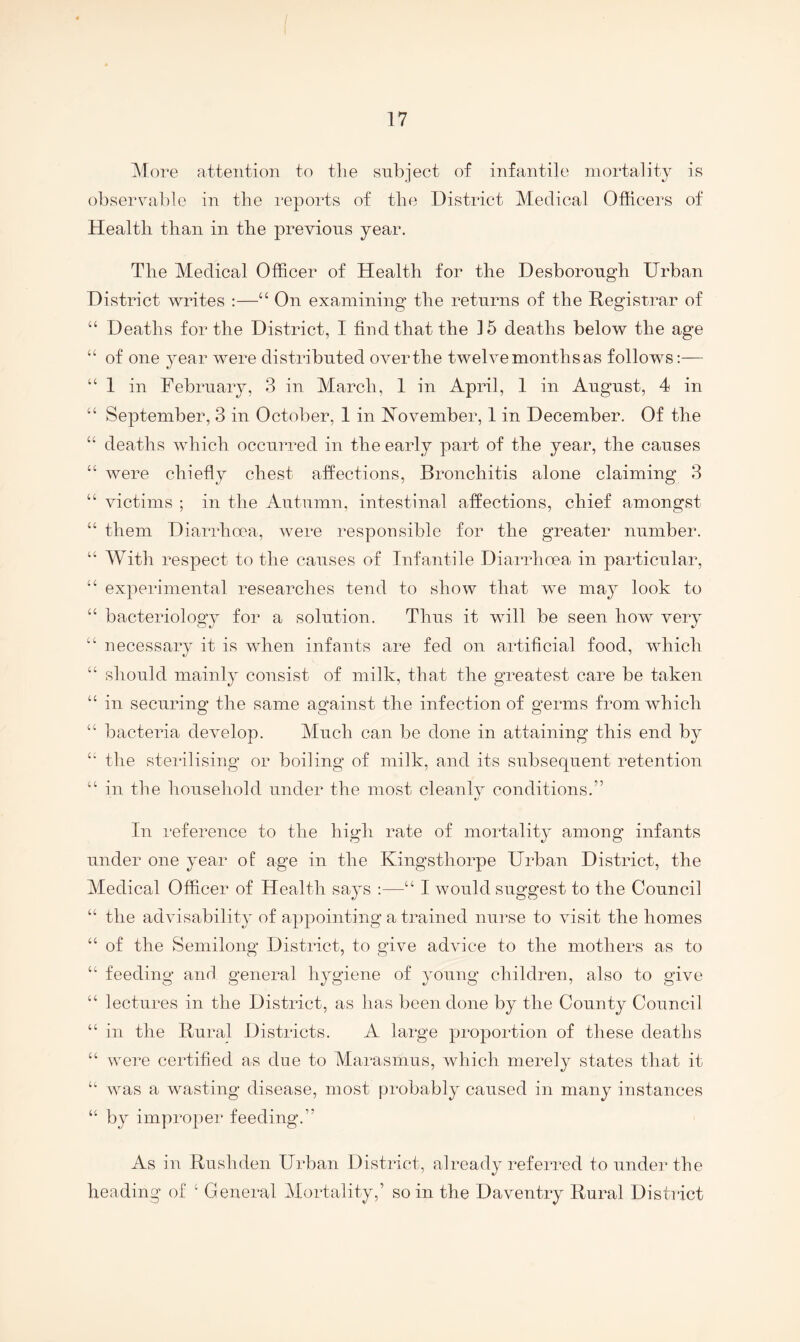 ]\lore attention to tlie subject of infantile mortality is observable in the reports of the District Medical Officers of Health than in the previous year. The Medical Officer of Health for the Desborongh Urban District writes :—“ On examining the returns of the Registrar of “ Deaths for the District, I find that the 15 deaths below the age “ of one year were distributed over the twelve months as follows:— “ 1 in February, 3 in March, 1 in April, 1 in August, 4 in “ September, 3 in October, 1 in R^ovember, 1 in December. Of the “ deaths which occurred in the early part of the year, the causes “ were chiefly chest affections. Bronchitis alone claiming 3 “ victims ; in the Autumn, intestinal affections, chief amongst “ them Diarrhoea, were responsible for the greater number. “ With respect to the causes of Infantile Diarrhoea in particular, “ experimental researches tend to show that we may look to “ bacteriology for a solution. Thus it will be seen how very “ necessary it is when infants are fed on artificial food, which “ should mainly consist of milk, that the greatest care be taken “ in securing the same against the infection of germs from which “ bacteria develop. Much can be done in attaining this end by the sterilising or boiling of milk, and its subsequent retention “ in the household under the most cleanlv conditions.” t/ In reference to the high rate of mortality among infants under one year of age in the Kingsthorpe Urban District, the Medical Officer of Health says :—“ I would suggest to the Council “ the advisability of appointing a trained nurse to visit the homes “ of the Semilong District, to give advice to the mothers as to “ feeding and general hygiene of young children, also to give “ lectures in the District, as has been done by the County Council “ in the Rural Districts. A large proportion of these deaths “ were certified as due to Marasmus, which merely states that it “ was a 'wasting disease, most probably caused in many instances “ by improper feeding.” As in Rushden Urban District, already referred to under the heading of ‘ General Mortality,’ so in the Daventry Rural District