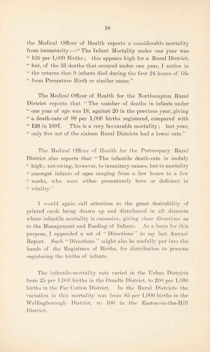 tlie Medical Officer of Healtli reports a considerable mortality from immaturity:—“ The Infant Mortality under one year was “ 105 per 1,000 Births ; this appears high for a Rural District, “ but, of the 33 deaths that occured under one year, I notice in “ the returns that 9 infants died during the first 24 liours of life “ from Premature Birth or similar cause.” The Medical Officer of Health for the Northampton Rui’al District reports that “ The number of deaths in infants under “ one year of age was 18, against 20 in the previous year, giving “ a death-rate of 98 per 1,000 births registered, compared with “ 126 in 1897, This is a very favourable mortality; last year, “ only five ont of the sixteen Rui’al Districts had a lower rate.” The Medical Officer of Health for the Potterspury Rural District also reports that “ The infantile death-rate is unduly “ high; not owing, however, to insanitary causes, but to mortality “ amono’st infants of ages ranging from a few hours to a few “ weeks, who were either prematurely born or deficient in “ vitality.” I would again call attention to the great desirabilitv of printed cards being drawn np and distributed in all districts where infantile mortality is excessive, giving clear directions as to the Management and Feeding of Infants. As a basis for this purpose, I appended a set of “ Directions ” to my last Annual Report. Such “ Directions ” might also be usefully put into the hands of the Registrai’s of Births, for distribution to persons registering the births of infants. The infantile-mortality rate varied in the Urban Districts from 25 per 1,000 births in the Oiindle District, to 200 per 1,000 births in the Far Cotton District. In the Rural Districts the variation in this mortality was from 85 per 1,000 births in the Wellingborough District, to 166 in the Faston-on-the-Hill District,