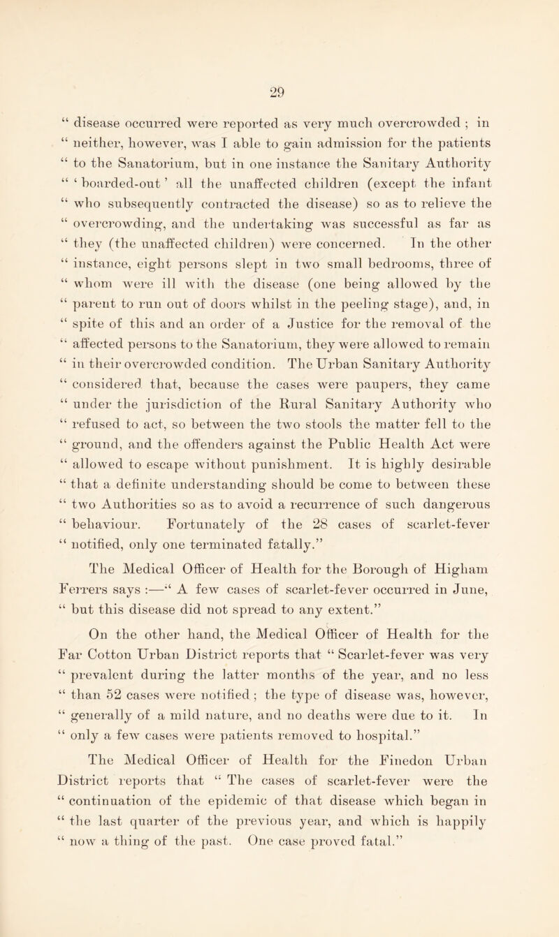 “ disease occurred were reported as very much overcrowded ; in “ neither, however, was I able to gain admission for the patients “ to the Sanatorium, but in one instance the Sanitaiy Authority “ ‘ boarded-out ’ all the unaffected children (except the infant “ who subsequently contracted the disease) so as to relieve the “ overcrowding, and the undertaking was successful as far as “ they (the unaffected children) Avere concerned. In the other “ instance, eight persons slept in two small bedrooms, three of “ whom were ill Avith the disease (one being allowed by tlie “ parent to run out of doors whilst in the peeling stage), and, in “ spite of this and an order of a Justice for the remoA^al of the “ affected persons to the Sanatorium, they were allowed to remain “ in their overcrowded condition. The Urban Sanitary Authority “ considered that, because the cases were paupers, they came “ under the jurisdiction of the Rural Sanitary Authority who “ refused to act, so between the two stools the matter fell to the “ ground, and the offenders against the Public Health Act were “ allowed to escape Avithout punishment. It is highly desirable “ that a definite understanding should be come to between these “ two Authorities so as to avoid a recurrence of such dangerous “ behaviour. Fortunately of the 28 cases of scarlet-fever “ notified, only one terminated fatally.” The Medical Officer of Health for the Borough of Higham Ferrers says :—A few cases of scarlet-fever occurred in June, “ but this disease did not spread to any extent.” On the other hand, the Medical Officer of Health for the Far Cotton Urban District reports that “ Scarlet-fever was very “ prevalent during the latter months of the year, and no less “ than 52 cases Avere notified ; the type of disease was, however, “ generally of a mild nature, and no deaths were due to it. In “ only a feAv cases were patients removed to hospital.” The Medical Officer of Health for the Finedon Urban District reports that “ The cases of scarlet-fever were the “ continuation of the epidemic of that disease which began in “ the last quarter of the previous year, and which is happily “ now a thing of the past. One case proved fatal.”