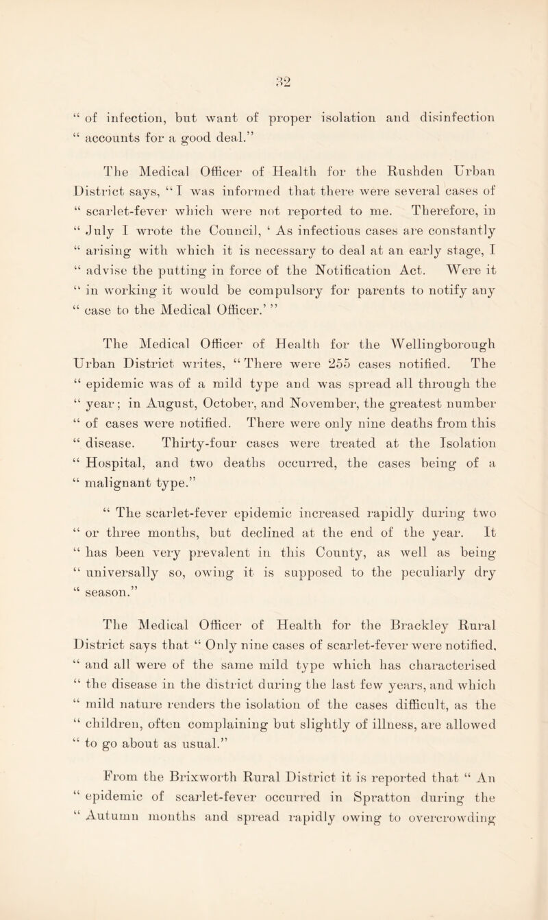 “ of infection, but want of proper isolation and disinfection “ accounts for a good deal.” The Medical Officer of Health for the Rushden Urban District says, “I was informed that there were several cases of “ scarlet-fever which were not reported to me. Therefore, in “ July I wrote the Council, ‘ As infectious cases am constantly “ arising with which it is necessary to deal at an early stage, I “ advise the putting in force of the ISTotification Act. Were it “■ in working it would be compulsory for parents to notify any “ case to the Medical Officer.’ ” The Medical Officer of Health for the Wellingborough Urban District writes, “ There were 255 cases notified. The “ epidemic was of a mild type and was spread all through the “ year; in August, October, and November, the greatest number “ of cases were notified. There were only nine deaths from this “ disease. Thirty-four cases were treated at the Isolation “ Hospital, and two deaths occurred, the cases being of a “ malignant type.” “ The scarlet-fever epidemic increased rapidly during two “ or three months, but declined at the end of the year. It “ has been very prevalent in this County, as well as being “ universally so, owing it is supposed to the peculiarly dry “ season.” The Medical Officer of Health for the Brackley Rural District says that “ Only nine cases of scarlet-fever were notified, “ and all were of the same mild type which has characterised “ the disease in the district during the last few years, and which “ mild nature renders the isolation of the cases difficult, as the “ children, often complaining but slightly of illness, are allowed “ to go about as usual.” From the Brixworth Rural District it is reported that “ An “ epidemic of scarlet-fever occurred in Spratton during the “ Autumn months and spread rapidly owing to overcrowding