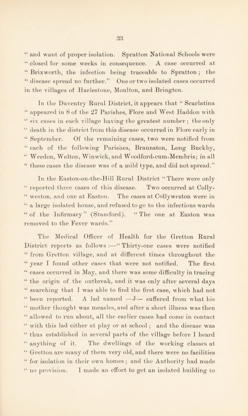 38 “ and want of proper isolation. Spratton National Schools were “ closed for some weeks in consequence. A case occurred at “ Brixworth, the infection being traceable to Spratton; the “ disease spread no further.” One or two isolated cases occurred in the villages of Hai*lestone, Moulton, and Brington. In the Daventry Rural District, it appears that “ Scarlatina “ appeared in 8 of the 27 Parishes, Flore and West Haddon with “ six cases in each village having the greatest number; the only “ death in the district from this disease occurred in Flore early in “ September. Of the remaining cases, two were notified from “ each of the following Parishes, Braunston, Long Buckb}^, Weedon, Welton, Winwick, and Woodford-cum-Memhris; in all “ these cases the disease was of a mild type, and did not spread.” In the Easton-on-the-Hill Rural District “There were only “ reported three cases of this disease. T^vo occurred at Colly- “ weston, and one at Easton. The cases at Collyweston were in “ a large isolated house, and refused to go to the infectious wards “of the Infirmary” (Stamford). “The one at Easton was removed to the Fever wards.” The Medical Officer of Health for the Gretton Rural District reports as follows ;—“ Thirty-one cases were notified “ from Gretton village, and at different times throughout the “ year I found other cases that were not notified. The first “ cases occurred in May, and there was some difficult3 in tracing “ the origin of the outbreak, and it was only after several days “ searching that I was able to find the first case, which had not “ been reported. A lad named —J— suffered from what his “ mother thought was measles, and after a short illness was then “ allowed to run about, all the earlier cases had come in contact “ with this lad either at play or at school ; and the disease was “ thus established in several parts of the village before I heard “ anything of it. The dwellings of the working classes at “ Gretton are many of them very old, and there were no facilities “ for isolation in their own homes ; and the Authority had made “ no provision, I made an effort to get an isolated building to