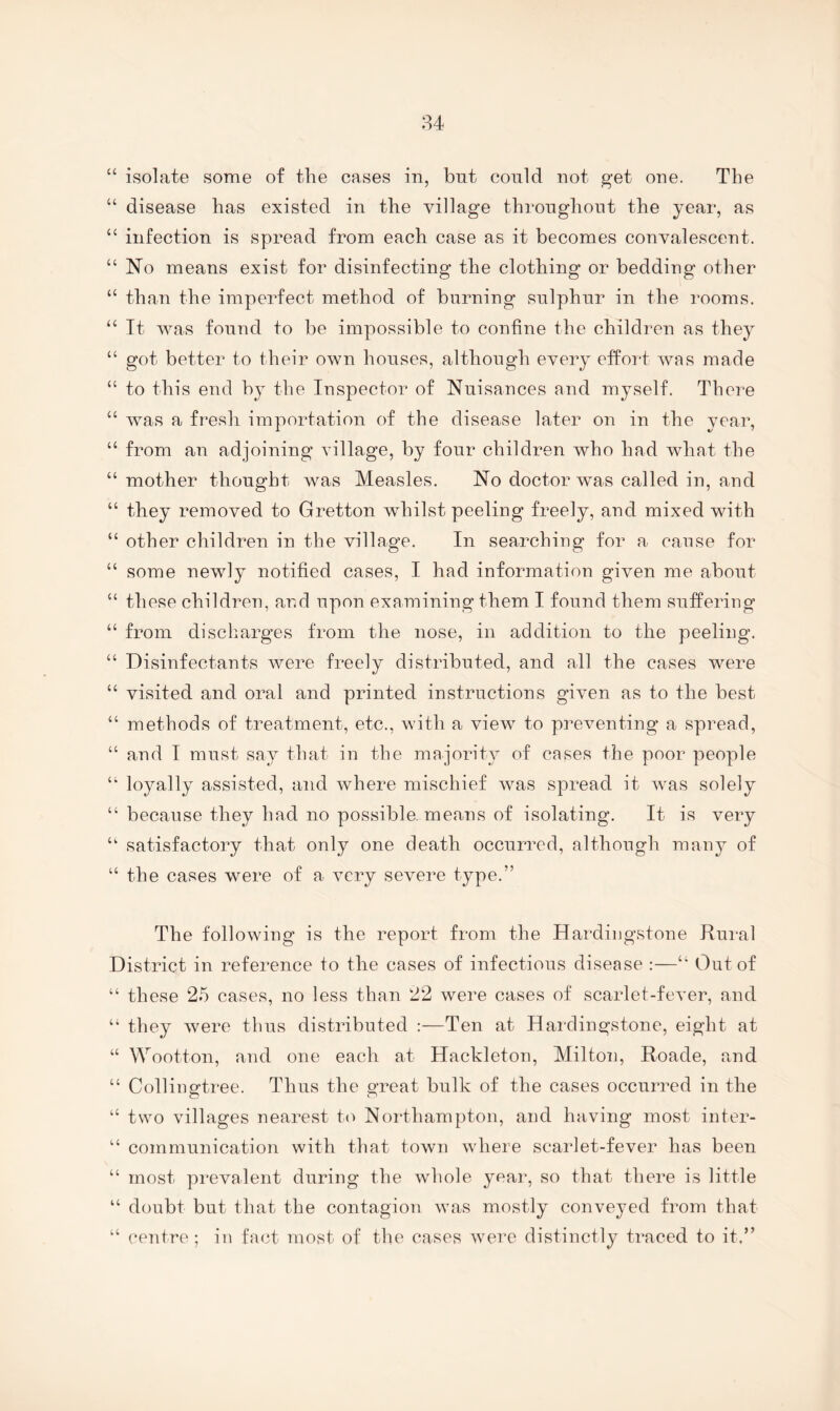 “ isolate some of the cases in, bnt could not get one. The “ disease has existed in the village throughout the year, as “ infection is spread from each case as it becomes convalescent. “ No means exist for disinfecting the clothing or beddiug other “ than the imperfect method of burning sulphur in the rooms. “ It Avas found to be impossible to confine the children as they “ got better to their own houses, although every effort Avas made “ to this end by the Inspector of Nuisances and myself. There “ AAms a fresh importation of the disease later on in the year, “ from an adjoining village, by four children Avho had what the “ mother thought Avas Measles. No doctor was called in, and “ they removed to Gretton whilst peeling freely, and mixed with “ other children in the village. In searching for a cause for “ some newly notified cases, I had information given me about “ these children, and upon examining them I found them suffering “ from discharges from the nose, in addition to the peeling, “ Disinfectants were freely distributed, and all the cases were “ visited and oral and printed instructions giAmn as to the best “ methods of treatment, etc., with a view to preAmnting a spread, “ and I must say that in the majority of cases the poor people “ loyally assisted, and Avhere mischief Avas spread it Avas solely “ because they had no possible, means of isolating. It is very “ satisfactory that only one death occurred, although many of “ the cases were of a Amry severe type,” The following is the report from the Hardingstone Rui-al District in reference to the cases of infectious disease :—Out of “ these 25 cases, no less than 22 were cases of scarlet-fcA’er, and “ they A\mre thus distributed :—Ten at Hardingstone, eight at “ Wootton, and one each at Hackleton, Milton, Roade, and “ Collingtree. Thus the great bulk of the cases occurred in the “ two villages nearest to Northampton, and having most inter- “ communication with that toAvn where scarlet-fever has been “ most prevalent during the Avhole year, so that there is little “ doubt but that the contagion AA\as mostly conveyed from that “ centre; in fact most of the cases Averc distinctly traced to it.”