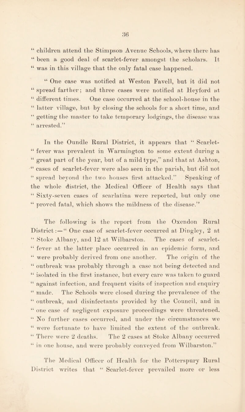 “ children attend the Stimpson Avenne Schools, where there has “ been a good deal of scarlet-fever amongst the scholars. It “ was in this village that the only fatal case happened. “ One case was notified at Weston Favell, but it did not “ spread farther; and three cases were notified at Heyford at “ different times. One case occurred at the school-house in the “ latter village, but by closing the schools for a short time, and “ getting the master to take temporary lodgings, the disease was “ arrested.” In the Oundle Rural District, it appears that “ Scarlet- “ fever was prevalent in Warmington to some extent during a “ great part of the year, but of a mild type,” and that at Ashton, “ cases of scarlet-fever were also seen in the parish, but did not “ spread bejmnd the two houses first attacked.” Speaking of the whole district, the Medical Officer of Health says that “ Sixty-seven cases of scarlatina were reported, but only one “ proved fatal, which shows the mildness of the disease.” The following is the report from the Oxendon Rural District:—“ One case of scarlet-fever occurred at Dinglej, 2 at “ Stoke Albany, and 12 at Wilbarston. The cases of scarlet- “ fever at the latter place occurred in an epidemic form, and “ were probably derived from one another. The origin of the “ outbreak was probably through a case not being detected and “ isolated in the first instance, but every care was taken to guard “ against infection, and frequent visits of inspection and enquiry “ made. The Schools were closed during the prevalence of the “ outbreak, and disinfectants provided by the Council, and in “ one case of negligent exposure proceedings were threatened. “ No further cases occurred, and under the circumstances we “ were fortunate to have limited the extent of the outbi'eak. “ There were 2 deaths. The 2 cases at Stoke Albany occuiTed “ in one house, and were probably conveyed from Wilbarston.” The Medical Officer of Health for the Potterspury Rural Distiict writes that “ Scarlet-fever prevailed more or less