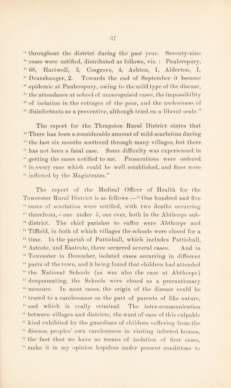 “ throughout the district during the past year. Seventy-nine “ cases were notified, distributed as follows, viz. : Paulerspury, “ 68, Hartwell, 3, Cosgrove, 4, Ashton, 1, Alderton, 1, “ Deanshanger, 2. Towards the end of September it became “ epidemic at Paulerspury, owing to the mild type of the disease, “ the attendance at school of unrecognised cases, the impossibility “ of isolation in the cottages of the poor, and the uselessness of “ disinfectants as a preventive, although tried on a liberal scale.” The report for the Thrapston Rural District states that “ There has been a considerable amount of mild scarlatina during “ the last six months scattered through many villages, but there “ has not been a fatal case. Some difficulty was experienced in “ getting the cases notified to me. Prosecutions were ordered “ in every case which could be well established, and fines wci’e “ inflicted by the Magistrates.” The report of the Medical Officer of Health for the Tovvcester Rural District is as follows :—“ One hundred and five “ cases of scarlatina were notified, with two deaths occurring “ therefrom, —one under 5, one over, both in the Abthorpe sub- “ district. The chief parishes to suffer were Abthorpe and “ Tiffield, in both of which villages the schools were closed for a “ time. In the parish of Pattishall, which includes Pattishall, “ Astcote, and Eastcote, there occurred several cases. And in “ Towcester in December, isolated cases occurring in different “ parts of the town, and it being found that children had attended the National Schools (as was also the case at Abthorpe) “ desquamating, the Schools were closed as a precautionary “ measure. In most cases, the origin of the disease could be “ traced to a carelessness on the part of parents of like nature, “ and which is really criminal. The inter-communication “ between villages and districts, the want of care of this culpable “ kind exhibited by the guardians of cliiidren suffering fi’om the “ disease, peoples’ own carelessness in visiting infected houses, “ the fact that we have no means of isolation of first cases, “ make it in my opinion hopeless under present conditions to