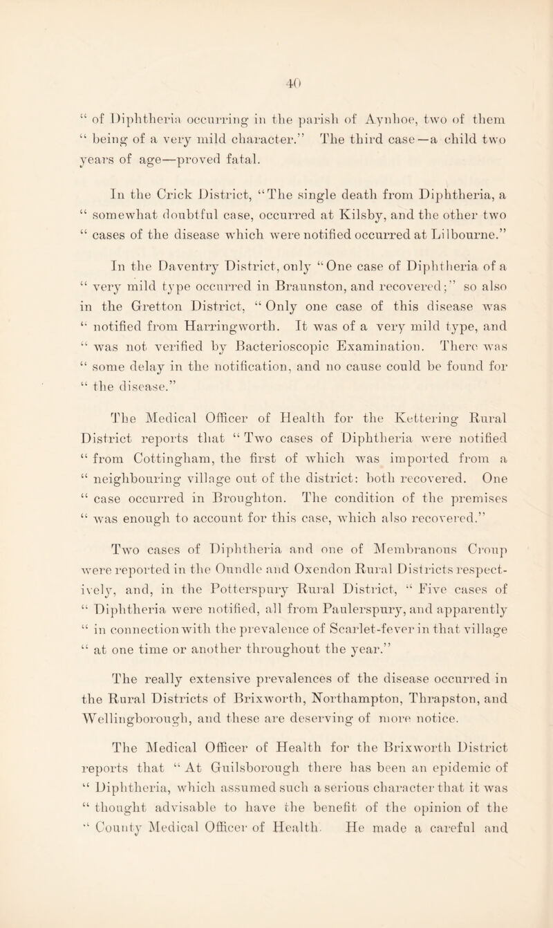 4(» U y of Diphtheria occriTiiig in the parish of Aynhoe, two of them being of a very mild character.” The third case—a child two ears of age—proved fatal. In the Crick District, “The single death from Diphtheria, a “ somewhat doubtful case, occurred at Kilsby, and the other two “ cases of the disease which were notified occurred at Li 1 bourne.” In the Daventry District, only “One case of Diphtheria of a “ very mild type occurred in Braunston, and recovered;” so also in the Gretton District, “ Only one case of this disease was “ notified from Harringworth. It was of a very mild type, and “ was not verified by Bacterioscopic Examination. There was “ some delay in the notification, and no cause could be found for “ the disease.” The Medical Officer of Health for the Kettering Rural District reports that “ Two cases of Diphtheria were notified “ from Cottingham, the first of which was imported from a “ neighbouring village out of the district: both recovered. One “ case occurred in Broughton. The condition of the premises “ was enough to account for this case, which also recovered.” Two cases of Diphtheria and one of ^Membranous Croup were reported in the Oundle and Oxendon Rural Districts respect- iveljg and, in the Potterspury Rural District, “ Five cases of “ Diphtheria were notified, all from Paulerspury, and apparently “ in connection with the prevalence of Scarlet-fever in that village “ at one time or another throughout the year.” The really extensive prevalences of the disease occurred in the Rural Districts of Brixworth, Northampton, Thrapston, and Wellingborough, and these are deserving of more notice. The Medical Officer of Health for the Brixworth District reports that “ At Guilsborougli there has been an epidemic of “ Diphtheria, which assumed such a serious character that it was “ thought advisable to have the benefit of the opinion of the “ County IMedical Officer of Health- He made a careful and