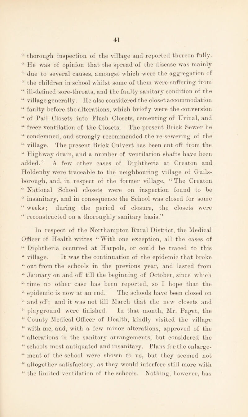 “ thorough inspection of the village and reported thereon fully. “ He was of opinion that the spread of the disease was mainly “ due to several causes, amongst which were the aggregation of “ the children in school whilst some of them were suffering from “ ill-defined sore-throats, and the faulty sanitary condition of the “ village generally. He also considered the closet accommodation “ faulty before the alterations, which briefly were the conversion “ of Pail Closets into Flush Closets, cementing of Urinal, and “ freer ventilation of the Closets. The present Brick Sewer he “ condemned, and strongly recommended the re-sewering of the “ village. The present Brick Culvert has been cut off from the “ Highway drain, and a number of ventilation shafts have been added.” A few other cases of Diphtheria at Creaton and Holdenby were traceable to the neighbouring village of Guils- borough, and, in respect of the former village, “ The Cinaton “ Hational School closets were on inspection found to be “ insanitary, and in consequence the School was closed for some “ weeks; during the period of closure, the closets were “ reconstructed on a thoroughly sanitary basis.” In respect of the Northampton Rural District, the Medical Officer of Health writes “With one exception, all the cases of “ Diphtheria occurred at Harpole, or could be traced to this “ village. It was the continuation of the epidemic that broke “ out from the schools in the previous year, and lasted from “ January on and off till the beginning of October, since which “ time no other case has been reported, so I hope that the “ epidemic is now at an end. The schools have been closed on “ and off; and it was not till March that the new closets and “ plavground were finished. In that month, Mr. Paget, the “ County Medical Officer of Health, kindly visited the village “ with me, and, with a few minor alterations, approved of the “ alterations in the sanitary arrangements, but considered the “ schools most antiquated and insanitary. Plans for the enlarge- “ ment of the school were shown to us, but they seemed not “ altogether satisfactory, as they would interfere still more with “ the limited ventilation of the schools. Nothing, however, has