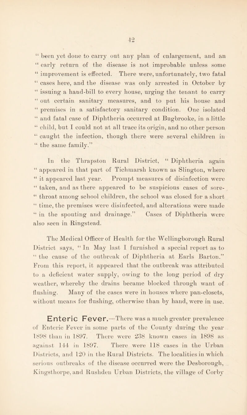 “ been yet done to carry out any plan of enlar^-enient, and an “ early return of the disease is not improbable unless some “ improvement is effected. There were, unfortunately, two fatal “ cases here, a,nd the disease was only arrested in October by “ issuing a hand-bill to every house, urging the tenant to carry “ out certain sanitary measures, and to put his house and “ premises in a satisfactory sanitary condition. One isolated “ and fatal case of Diphtheria occurred at Bugbrooke, in a little “ child, but I could not at all trace its origin, and no other person “ caught the infection, though there were several children in “ the same family.” In the Thrapston Rural District, “ Diphtheria again “ appeared in that part of Tichmarsh known as Slington, where “ it appeared last year. Prompt measures of disinfection were “ taken, and as there appeared to be suspicious cases of sore- “ throat among school children, the school was closed for a short “ time, the premises were disinfected, and alterations were made “ in the spouting and drainage.” Cases of Diphtheria were also seen in Ringstead. The Medical Officer of Health for the Wellingborough Rural District says, “ In May last I furnished a special report as to “ the cause of the outbreak of Diphtheria at Earls Barton.” Prom this I’eport, it appeared that the outbreak was attributed to a deficient water supply, owing to the long period of dry w^eather, whereby the drains became blocked through want of flushing. Many of the cases were in houses where pan-closets, without means for flushing, otherwise than by hand, were in use. Ent6ric F6V6r.—There was a much greater prevalence of Enteric Eever in some parts of the County during the year 1898 than in 1897. There were 238 known cases in 1898 as against III in 1897. There were 118 cases in the Urban Districts, and 120 in the Rural Districts. The localities in Avhich seilous outbreaks of the disease occurred were the Desborough, Kingsthorpe, and Rushdeii Urban Districts, the village of Coi’by