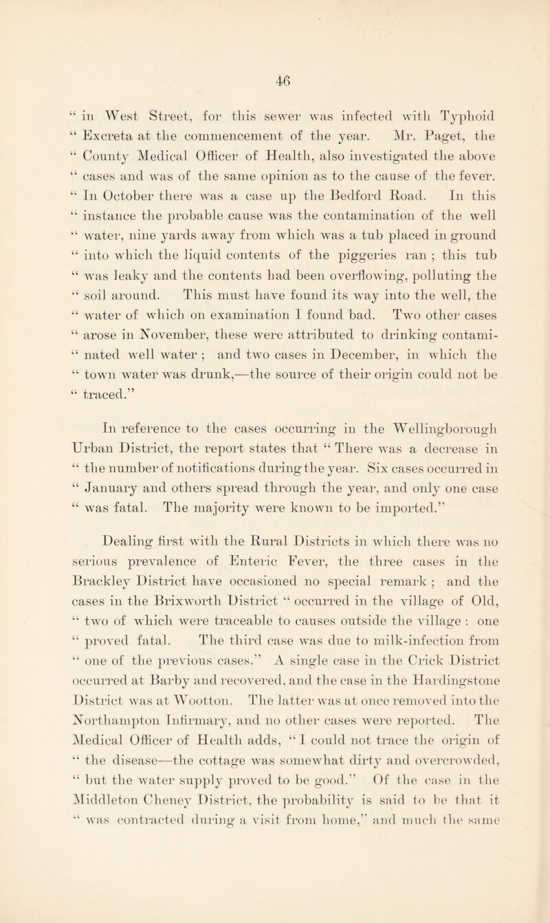 “ in West Sti'eet, for this se^Yer was infected with Typhoid “ Excreta at the commencement of the year. Mr. Paget, the “ Comity Medical Officer of Health, also investigated the above “ cases and was of the same opinion as to the cause of the fever. “ In October there was a case up the Bedford Boad. In this “ instance the probable cause was the contamination of the well “ water, nine yai'ds away from which was a tub placed in ground “ into which the liquid contents of the piggeries ran ; this tub “ was leaky and the contents had been overflowing, polluting the “■ soil around. This must have found its way into the well, the “ water of which on examination I found bad. Two other cases “ arose in November, these were attributed to drinking contami- “ nated well water ; and two cases in December, in which the “ town water was drunk,—the source of their oria’in could not be “ traced.” In reference to the cases occurring in the Wellingborough Urban District, the report states that “ There was a decrease in “ the number of notifications during the year. Six cases occurred in “ January and others spread through the year, and only one case “ was fatal. The majority were known to be imported.” Dealing first with the Rural Districts in wdiicli there was no serious prevalence of Enteilc Fever, the three cases in the Brackley District have occasioned no special remark ; and the cases in the Brixworth District “ occurred in the village of Old, “ two of which were traceable to causes outside the village : one “ proved fatal. The third case was due to milk-infection from “ one of the previous cases.” A single case in the Crick District occurred at Barby and I’ecovered, and the case in the Hardingstone District was at Wootton. The latter was at once removed into the Xorthampton Inhiinary, and no othei* cases wei'e I’eported. The Medical Officer of Health adds, “ I could not trace the origin of “ the disease—the cottage was somewhat dirty and overcrowded, “ but the water supply proved to be good.” Of the case in the Middleton Chenev District, the probabilitv is said in be that it “ was contracted during a visif from home,” and much tlu* same'