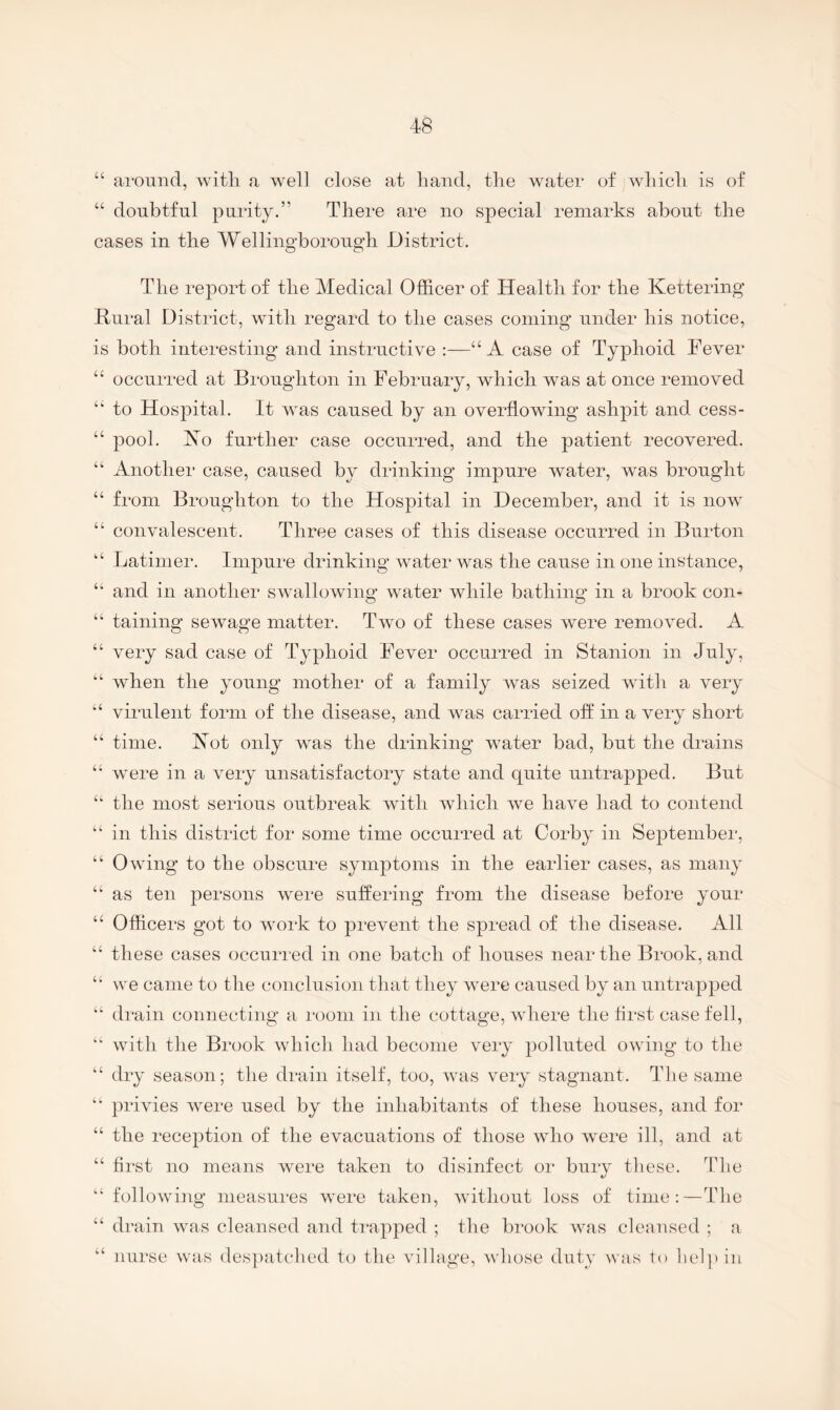 “ around, witli a well close at hand, the water of which is of “ doubtful purity.” There are no special remarks about the cases in the Wellingborough District. The report of the Medical Officer of Health for the Kettering Rural District, with regard to the cases coining under his notice, is both interesting and instructive :—“A case of Typhoid Fever “ occurred at Broughton in February, which was at once removed ‘‘ to Hos23ital. It was caused by an overflowing ashpit and cess- “ pool. Ko further case occurred, and the patient recovered. “ Another case, caused by drinking impure water, was brought “ from Broughton to the Hospital in December, and it is now “ convalescent. Three cases of this disease occurred in Burton Latimer. Impure drinking water was the cause in one instance, “ and in another swallowing water while bathing in a brook con- “ taining sewage matter. Two of these cases were removed. A “ very sad case of Typhoid Fever occurred in Stanion in July, “ when the young mother of a family was seized with a very “ virulent form of the disease, and was carried off in a very short “ time. Kot only was the drinking water bad, but the drains “ were in a very unsatisfactory state and quite untrapped. But “ the most serious outbreak with which we have had to contend “in this district for some time occurred at Corby in September, “ Owing to the obscure symptoms in the earlier cases, as many “ as ten persons were suffering from the disease before your “ Officers got to woik to prevent the spread of the disease. All “ these cases occurred in one batch of houses near the Brook, and “ we came to the conclusion tliat they w'ere caused by an untrapped “ di'ain connecting a room in the cottage, wdiere the first case fell, “ with the Brook which had become very polluted owing to the “ dry season; the drain itself, too, wais very stagnant. The same “ privies were used by the inhabitants of these houses, and for “ the reception of the evacuations of those who were ill, and at “ first no means were taken to disinfect or bury tliese. The “following measures were taken, wdthout loss of time;—The “ drain was cleansed and ti*apped ; the brook w^as cleansed ; a “ nurse was despatched to the village, whose duty was to hel]Mn