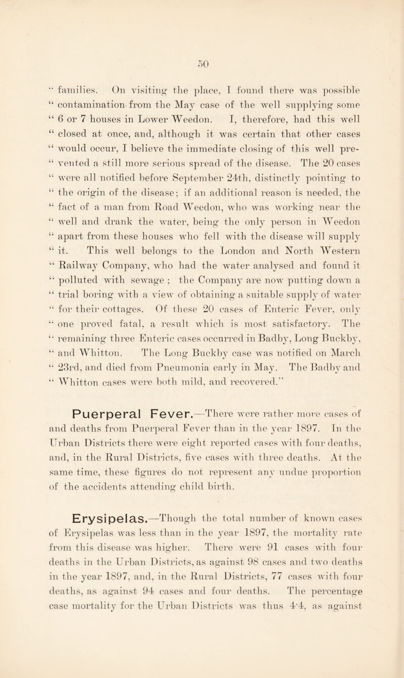 families. On visiting the ])]ace, 1 found there Avas possilde “ contamination from the May case of the AA^ell supplying some “ 6 or 7 houses in LoAver Weedon. I, therefore, had this Avell “ closed at once, and, although it AAms certain that other cases “ AA'Ould occur, I helicA^'e the immediate closing of this Avell pre- “ Averted a still more serious spread of the disease. The 20 cases “ Avere all notified before September 24th, distinctly pointing to “ the origin of the disease; if an additional reason is needed, the “ fact of a man from Road Weedon, aaOio Avas Avorking near the “ Avell and drank the Avater, being the only person in Weedon “ apart from these houses Avho fell Avdth the disease aauII suppl}’- “ it. This AA^ell belongs to the London and North Western “ RailAAmy Company, aaOio had the AAmter analysed and found it “ polluted Avith seAvage ; the Company are noAV putting doAvn a “ trial boring AAuth a auoaa^ of obtaining a suitable supply of AA'ater “ for their cottages. Of these 20 cases of Enteric FeA^er, only “ one proA^ed fatal, a result Avhich is most satisfactory. The remaining three Enteric cases occurred in Badby, Long Buckby, “ and Whitton. The Long Buckby case Avas notified on March 23rd, and died from Pneumonia early in May. The Badby and “ Whitton cases were both mild, and recoA^ered.*' Puerperal Fever .—There AA^ere rather more cases of and deaths from Puerperal FeA'er than in the year 1897. Tn the Urban Districts there were eight reported cases AA'ith four deaths, and, in the Rural Districts, fiA^e cases AAuth three deaths. At the same time, these figures do not i^epresent any undue ])roportiou of the accidents attending child birth. Erysipelas .—Though the total number of knoAAUi cases of Erysipelas Avas less than in the year 1897, the moidality rate from this disease Avas higher. There were 91 cases with four deaths in the Urban Districts, as against 98 cases and tAvo deaths in the year 1897, and, in the Rnral Districts, 77 cases Avith four deaths, as against 94 cases and four deaths. The percentage case mortality for the Urban Districts was thus 4'4, as against
