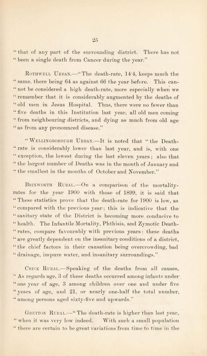 “ tliat of any part of the surrounding district. There has not “ been a single death from Cancer during the year.” Rothwell Ueban.—“The death-rate, 14’4, keeps much the “ same, there being 64 as against 66 the year before. This can- “ not be considered a high death-rate, more especially when we “ remember that it is considerably augmented by the deaths of “ old men in Jesus Hospital. Thus, there were no fewer than “ five deaths in this Institution last year, all old men coming “ from neighbouring’ districts, and dying as much from old age “ as from any pronounced disease.” “ WELLiNGBOEorGH Ueban.—It is noted that “the Heath- “ rate is considerably lower than last year, and is, with one “ exception, the lowest during the last eleven years ; also that “ the largest number of Heaths was in the month of January and “the smallest in the mouths of October and November.” Beixwoeth Rueal.—On a comparison of the mortality- rates for the year 1900 with those of 1899, it is said that “ These statistics prove that the death-rate for 1900 is low, as “ compared with the previous year; this is indicative that the “ sanitary state of the District is becoming more condmuve to “ health. The Infantile Mortality, Phthisis, and Zymotic Death- “ rates, compare favourably with previous years: these deaths “ are greatly dependent on the insanitary conditions of a district, “ the chief factors in their causation being overcrowding, bad “ drainage, impure water, and insanitary surroundings.” Ceick Rueal.-—Speaking of the deaths from all causes,. “ As regards age, 3 of these deaths occurred among infants under “ one year of age, 3 among children over one and under five “years of age, and 21, or nearly one-half the total number, “ among persons aged sixty-five and upwards.” Geettox Rueal.—“ The death-rate is higher than last year,. “ when it was very low indeed. With such a small population “ there are certain to be great variations from time to time in the