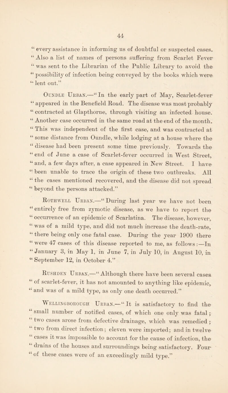 “ every assistance in informing ns of donbtfnl or suspected cases. “ Also a list of names of persons sntfering from Scarlet Fever “was sent to tlie Librarian of the Public Library to avoid the “ possibility of infection being conveyed by the books which were “ lent out.” OuxDLE Ukban.—“ In the early part of May, Scarlet-fever “ appeared in the Benefield Road. The disease was most probably “ contracted at Glapthorne, through visiting an infected house. “ Another case occurred in the same road at the end of the month. “ This was independent of the first case, and was contracted at “ some distance from Oundle, while lodging at a house where the “ disease had been present some time previously. Towards the “ end of June a case of Scarlet-fever occurred in West Street, “ and, a few days after, a case appeared in New Street. I have “ been unable to trace the origin of these two outbreaks. All “ the cases mentioned recovered, and the disease did not spread “ beyond the persons attacked.” Rothwell XlRiiAN.—“During last year we have not been “ entirely free from zymotic disease, as we have to report the “ occurrence of an epidemic of Scarlatina. The disease, however, “ was of a mild type, and did not much increase the death-rate, “ there being only one fatal case. During the year 1900 there “ were 47 cases of this disease reported to me, as follows;—In “ January 3, in May 1, in June 7, in July 10, in August 10, in “ September 12, in October 4.” Rushden Urban.—“Although there have been several cases “ of scarlet-fever, it has not amounted to anything like epidemic, “ and was of a mild type, as only one death occurred.” Wellingborough Urban.— “It is satisfactory to find the small number of notified cases, of which one only was fatal; ‘ two cases arose from defective drainage, which was remedied ; “ two from direct infection; eleven were imported; and in twelve cases it was impossible to account for the cause of infection, the drains of the houses and surroundings being satisfactory. Foun “ of these cases were of an exceedingly mild type.”