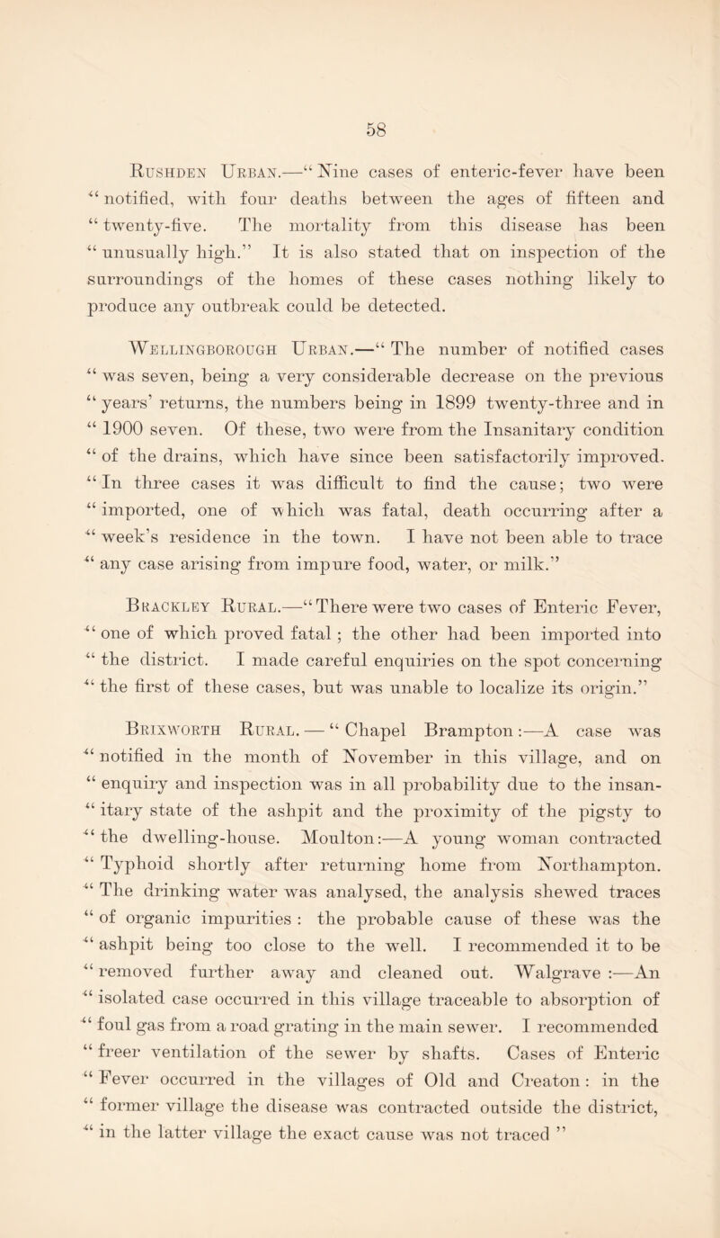 Rushden Urban.—“ Mne cases of enteric-fever have been notified, with four deaths between the ages of fifteen and “ twenty-five. The mortality from this disease has been “ unusually high.” It is also stated that on inspection of the surroundings of the homes of these cases nothing likely to produce any outbreak could be detected. Wellingborough Urban.—“ The number of notified cases ‘‘ was seven, being a very considerable decrease on the previous “ years’ returns, the numbers being in 1899 twenty-three and in “ 1900 seven. Of these, two were from the Insanitary condition “ of the drains, which have since been satisfactorily improved. In three cases it w^as difficult to find the cause; two were “imported, one of which was fatal, death occurring after a “ week’s residence in the town. I have not been able to trace “ any case arising from impure food, water, or milk.” Bkackley Rural.—“ There were two cases of Enteric Fever, “ one of which proved fatal; the other had been imported into “ the district. I made careful enquiries on the spot concerning the first of these cases, but was unable to localize its origin.” Brixworth Rural. — “ Chapel Brampton :—A case was “ notified in the month of November in this village, and on “ enquiry and inspection was in all probability due to the insan- “ itary state of the ashpit and the proximity of the pigsty to “the dwelling-house. Moulton;—A young woman contracted “ Typhoid shortly after returning home from Northampton. “ The drinking water was analysed, the analysis shewed traces “ of organic impurities : the probable cause of these w^as the “ ashpit being too close to the w^ell. I recommended it to be “removed further away and cleaned out. Walgrave :—An “ isolated case occurred in this village traceable to absorption of “ foul gas from a road grating in the main sewer. I recommended “ freer ventilation of the sew^er by shafts. Cases of Enteric “ Fever occurred in the villages of Old and Creaton: in the “ former village the disease was contracted outside the district, ■“ in the latter village the exact cause was not traced ”