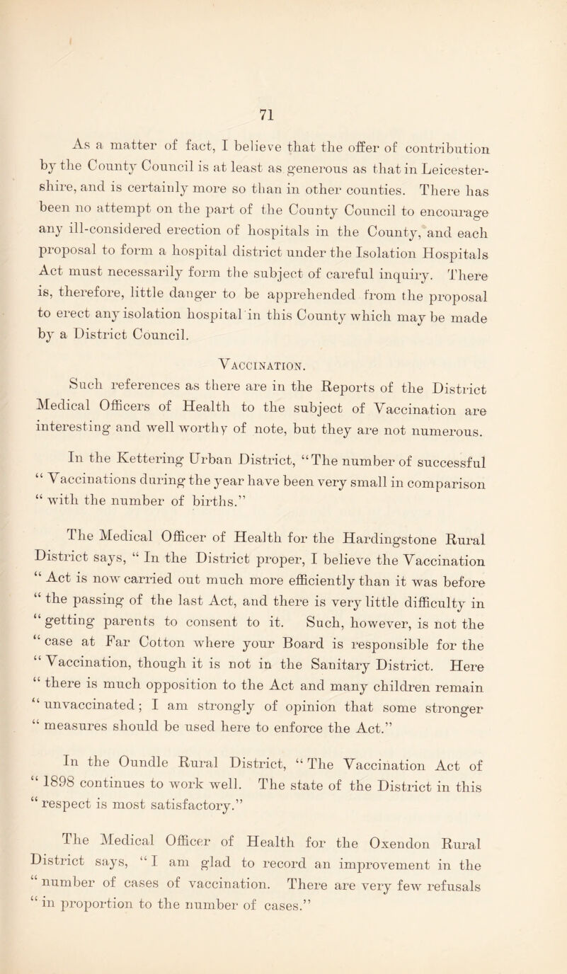 As a matter of fact, I believe that the offer of contribution by the County Council is at least as generous as that in Leicester¬ shire, and is certainly more so than in other counties. There has been no attempt on the part of the County Council to encourage any ill-considered erection of hospitals in the County, and each pioposal to form a hospital district under the Isolation Hospitals Act must necessarily form the subject of careful inquiry. There is, therefore, little danger to be apprehended from the proposal to erect any isolation hospital in this County which maybe made by a District Council. Vaccination. Such references as there are in the Reports of the District IHedical Officers of Health to the subject of Vaccination are interesting and well worthy of note, but they are not numerous. In the Kettering Urban District, “The number of successful “ Vaccinations during the year have been very small in comparison “ with the number of births.” The Medical Officer of Health for the Hardingstone Rural District says, “ In the District proper, I believe the Vaccination “ Act is now carried out much more efficiently than it was before “ the passing of the last Act, and there is very little difficulty in getting' parents to consent to it. Such, howe’ver, is not the “ case at Far Cotton where your Board is responsible for the “Vaccination, though it is not in the Sanitary District. Here “ there is much opposition to the Act and many children remain “unvaccinated; I am strongly of opinion that some stronger “ measures should be used here to enforce the Act.” In the Oundle Rural District, “ The Vaccination Act of “ 1898 continues to work well. The state of the District in this “respect is most satisfactory.” The Medical Officer of Health for the Oxendon Rural District says, “ I am glad to record an improvement in the number of cases of vaccination. There are very few refusals “ in proportion to the number of cases.”