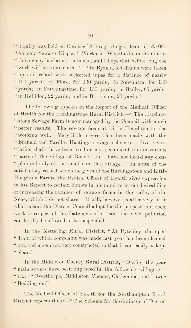 9] inquiry was lield on October 18tli regarding a loan of £5,000 for new Sewage Disposal Works at Woodford-cnnr-Menibris ; this money has been sanctioned, and I hope that before long the work will be commenced.” “ In Byfield, old drains wmre taken np and relaid with socketted pipes for a distance of nearly ^‘400 yards; in Flore, for 130 yards; in ISTewnham, for 130 ■“yards; in Farthingstone, for 130 yards; in Badby, 65 yards ; in Hellidon, 22 yards; and in Brannston, 20 yards.” The following appears in the Beport of the Medical Officer of Health for the Hardingstone Bnral District:—“ The Harding- “ stone Sewage Farm is now managed by the Council with much “better results. The sewage farm at Little Houghton is also “ working wmll. Very little progress has been made with the ■“ Brafield and Yardley Hasting’s sewage schemes. Five venti- “ lating shafts have been fixed on my recommendation in various “ parts of the village of Boade, and I have not heard any com- “ plaints lately of the smells in that village.” In spite of the satisfactory record wdiich he gives of the Hardingstone and Little Houghton Farms, the Medical Officer of Health gives expression in his Beport to certain doubts in his mind as to the desirability ■of increasing the number of sewage farms in the valley of the Yene, which I do not share. It will, however, matter very little what means the District Council adopt for the purpose, but their work in respect of the abatement of stream and river pollution can hardly be allowed to be suspended. In the Kettering Bural District, “ At Pytchley the open “ drain of which complaint was made last year has been cleaned “ out, and a semi-culvert constructed so that it can easily be kept “ clean.” In the Middleton Cheney Bural District, “ During the year “ main sewers have been improved in the following villages :—■ ““viz: “ Overthorpe, Middleton Cheney, Chalcombe, and Lower “ Boddington.” The Medical Officer of Health for the Yorthampton Bural District repoids thus :—“ The Scheme for the drainage of Duston