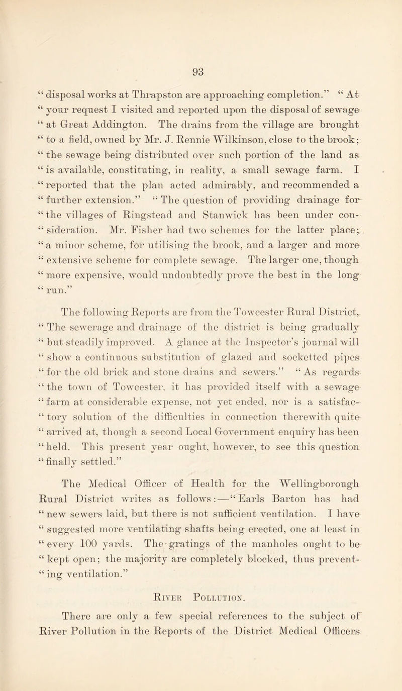 “ disposal works at Thrapston are approaching completion.” “ At “ yonr request I visited and reported upon the disposal of sewage “ at Great Addington. The di*ains from the village are brought “ to a field, owned by Mr. J. Rennie Wilkinson, close to the brook; “the sewage being distributed over such portion of the land as “ is available, constituting, in reality, a small sewage farm. I “reported that the plan acted admirably, and recommended a “ further extension.” “ The question of providing drainage for “ the villages of Ringstead and Stan wick has been under con- “ sideration. Mr. Fisher had two schemes for the latter place; “ a minor scheme, for utilising the brook, and a larger and more “ extensive scheme for complete sewage. The larger one, though “ more expensive, would undoubtedly prove the best in the long cc ?? mn. The following Reports am from the Towcester Rural District,, “ The sewerage and drainage of the district is being gradually “ but steadiljAmproved. A glance at the Inspector’s journal will “ show a continuous substitution of glazed and socketted pipes “ for the old Ruck and stone drains and sewers.” “As regards “the town of Towcester. it has provided itself with a sewage “farm at considerable expense, not yet ended, nor is a satisfac- “ tory solution of the difficulties in connection therewith quite “ arrived at, though a second Local Government enquiry has been “held. This present year ought, howev^er, to see this question “finallv settled.” e/ The Medical Officer of Health for the Wellingborough Rural District writes as folloAvs; — “Earls Barton has had “ new sewers laid, but there is not sufficient ventilation. I have “ suggested more A^entilating shafts being erected, one at least in “every 100 yards. The-gratings of the manholes ought to be “kept open; the majority are completely blocked, thus prevent- “ ing ventilation.” River Pollution. There are only a feAv special references to the subject of River Pollution in the Reports of the District Medical Officers