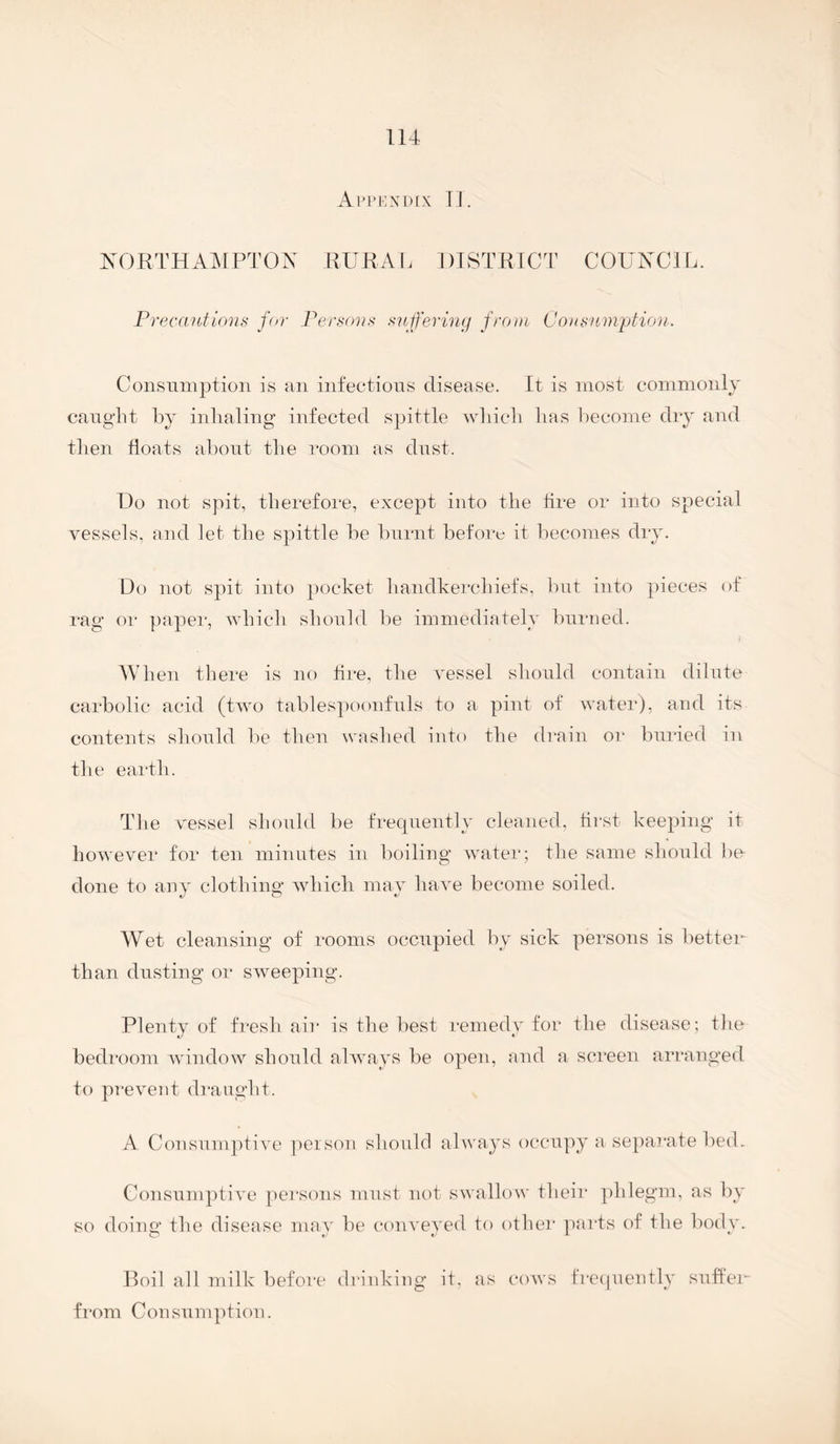 Ai'pkndix 11. XORTHAIMPTON KURA 1. 1 )IST RICT COUNCl L. Precant ions for Persons suffering from Consumption. Consumption is an infections disease. It is most commonly canglit by inlialing infected spittle wliicli lias become dry and tlien floats about tbe room as dust. Do not spit, therefore, except into the tire or into special vessels, and let tbe spittle be burnt before it becomes dry. Do not spit into j)Ocket bandkerclnefs. but into pieces of rag or paper, which should be immediately burned. I AVb en there is no tire, the vessel should contain dilute carbolic acid (two tablespoonfnls to a pint of water), and its contents shonld be then washed into the drain or bni'ied in the earth. The vessel shonld be frecpiently cleaned, first keeping it however for ten minutes in boiling water; the same should he- done to any clothing wdiicli may have become soiled. Wet cleansing of rooms occupied by sick persons is betten than dusting or sweeping. Plenty of fresh air is the best remedy for the disease; the bedroom window shonld always be open, and a, screen arranged to prevent draught. A Consumptive person should always occupy a separate bed. Consumptive persons must not swallow their phlegm, as by so doing the disease may be conveyed to other parts of the body. Roil all milk before drinking it, as cows frc(juently snlfen from Consumption.