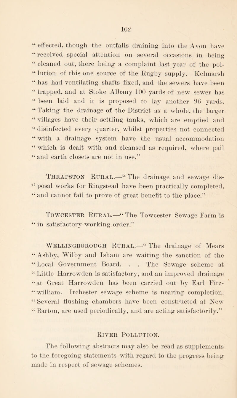 “ effected, though the outfalls draining into the Avon have “ received special attention on several occasions in l)eing cleaned out, there being a complaint last year of the pol- lution of this one source of the Rugby supply. Kelinarsh has had ventilating shafts fixed, and the sewers have been trapped, and at Stoke Albany 100 yards of new sewer has “ been laid and it is proposed to lay another 00 yards. Taking the drainage of the District as a whole, the larger villages have their settling tanks, Avhich are emptied and “ disinfected every quarter, Avhilst properties not connected with a drainage system have the usual accommodation “ which is dealt with and cleansed as required, where pail ““and earth closets are not in use.” ThrapsTON Rural.—“ The drainage and sewage dis- “ posal works for Ringstead have been practically completed, “ and cannot fail to prove of great benefit to the place.” Towcbstbr Rural.—“ The Towcester Sewage Farm is “ in satisfactory working order.” Wbllinuborough Rural.—“ The drainage of Mears “ Ashby, Wilby and Isham are Avaiting the sanction of the “ Local Government Board. . . The SeAvage scheme at “ Little Harrowden is satisfactory, and an improved drainage at Great HarroAvden has been carried out by Earl Fitz- “ Avilliam. Irchester seAvage scheme is nearing completion. “ Several flushing chambers hav^e been constructed at NeAV “ Barton, are used periodically, and are acting satisfactorily.” Rivbr Pollution. The folloAving abstracts may also be read as supplements to the foregoing statements Avith regard to the progress being made in respect of sewage schemes.