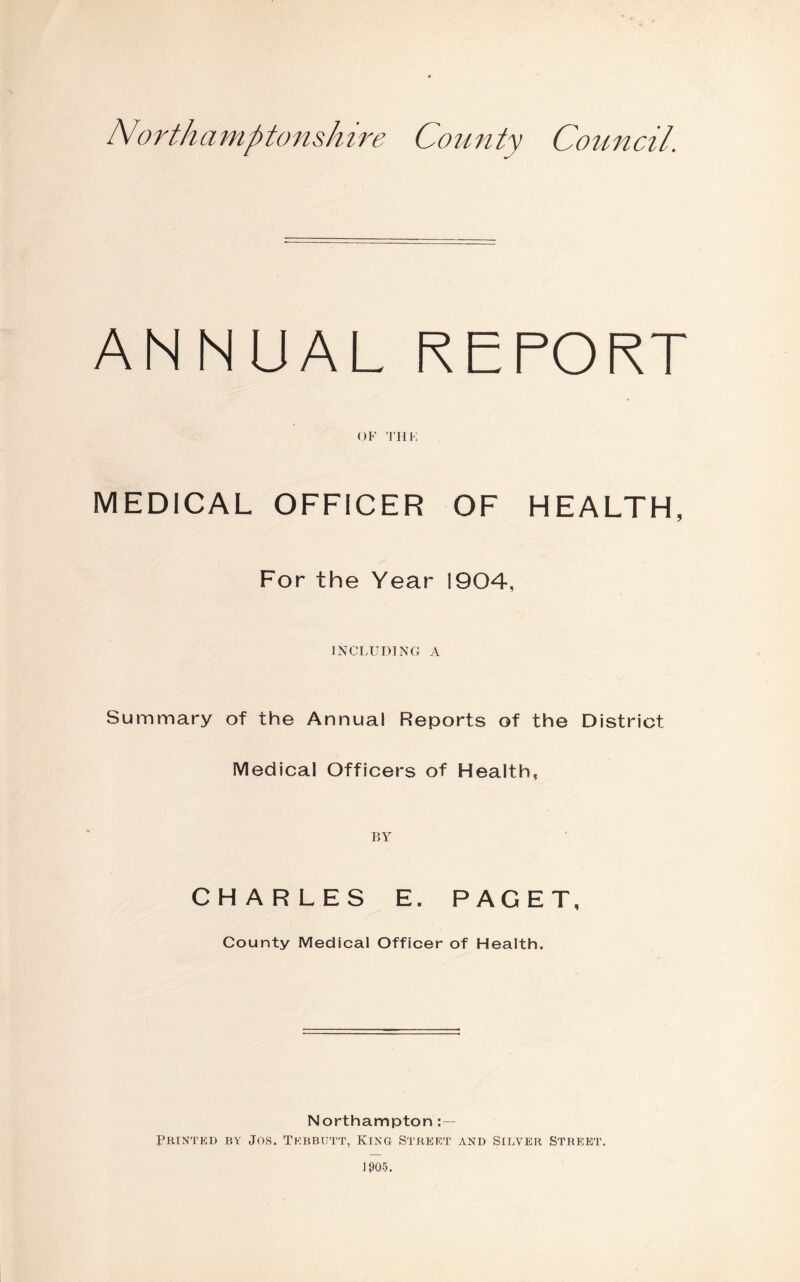 Northamptonshire County Council. ANNUAL REPORT OF 'rnK MEDICAL OFFICER OF HEALTH, For the Year 1904, INCLUDING A Summary of the Annual Reports of the District Medical Officers of Health, BY CHARLES E. PAGET, County Medical Officer of Health. Northampton Printkd by Jos. Tkbbutt, King Street and Silver Street.