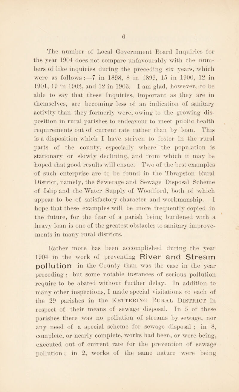 The number of Local Government Board Inquiries for the year 1904 does not compare nnfavonrably with the num¬ bers of like inquiries during the preceding six years, which were as follows :—7 in 1898, 8 in 1899, 15 in 1900, 12 in 1901, 19 in 1902, and 12 in 1903. I am glad, however, to be able to say that these Inquiries, important as thej' are in themselves, are becoming less of an indication of sanitary activity than they formerly were, owing to the growing dis¬ position in rural parishes to endeavour to meet public health requirements out of current rate rather than by loan. This is a disposition which I have striven to foster in the rural parts of the county, especially where the population is stationary or slowly declining, and from which it may l^e hoped that good results will ensue. Two of the best examples of such enterprise are to be found in the Thrapston Rural District, namely, the Sewerage and Sewage Disposal Scheme of Islip and the Water Supply of Woodford, both of which appear to be of satisfactory character and workmanship. I hope that these examples will be more frequently copied in the future, for the fear of a parish being burdened with a heavy loan is one of the greatest obstacles to sanitary improve¬ ments in many rural districts. Rather more has been accomplished during the year 1904 in the work of preventing River and Stream pollution in the County than was the case in the year preceding ; l)ut some notable instances of serious pollution require to be abated without further delay. In addition to many other inspections, I made special visitations to each of the 29 parishes in the KETTERING RURAL DISTRICT in respect of their means of sewage disposal. In 5 of these parishes there was no pollution of streams by sewage, nor any need of a special scheme for sewage disposal ; in 8, complete, or nearly complete, works had been, or were being, executed out of current rate for the prevention of sewage pollution ; in 2, works of the same nature were being