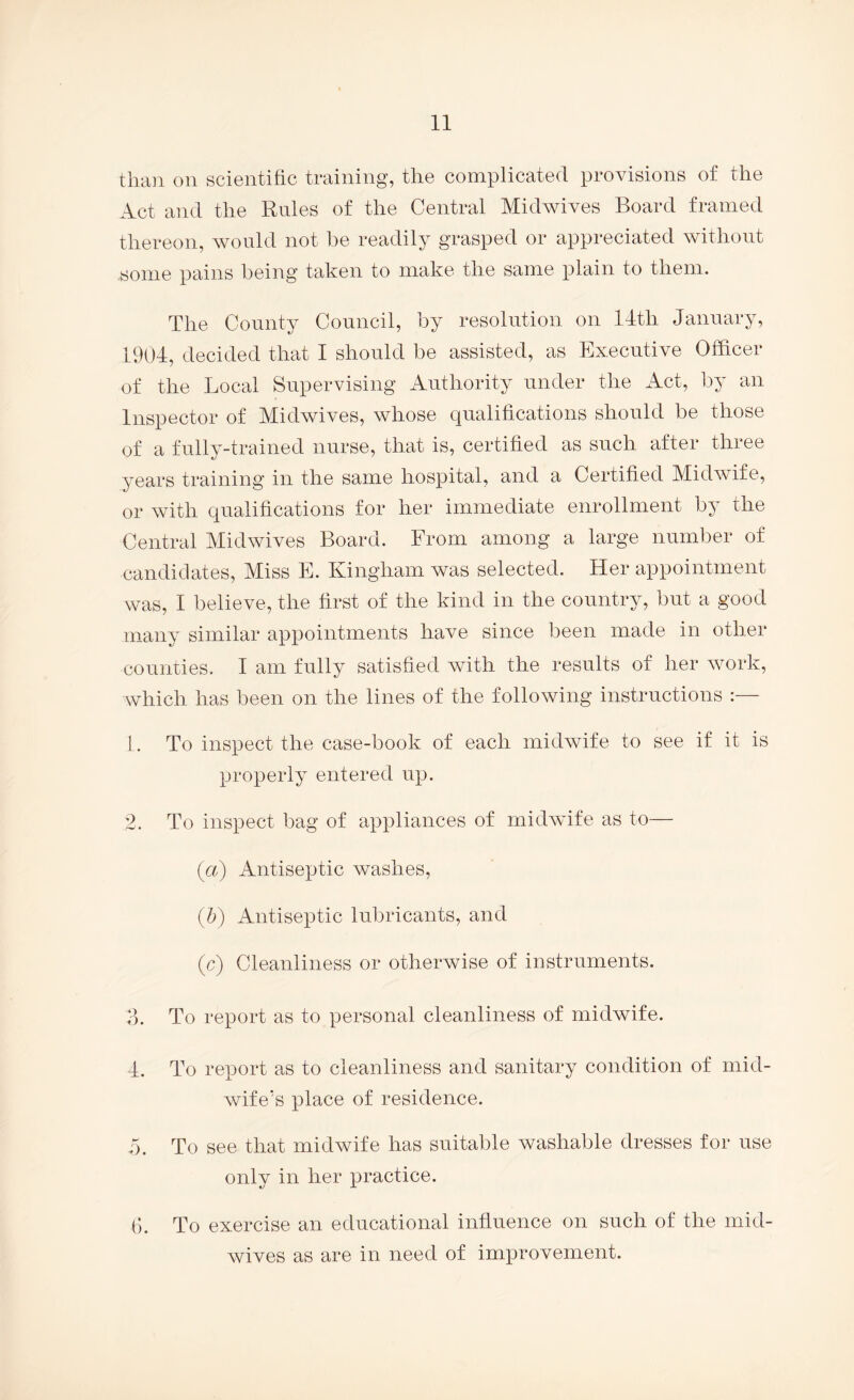 than on scientihc training, the complicated provisions of the Act and the Rules of the Central Midwives Board framed thereon, would not be readily grasped or appreciated without some pains being taken to make the same plain to them. The County Council, by resolution on 14th January, 1904, decided that 1 should be assisted, as Executive Officer of the Local Supervising Authority under the Act, by an Inspector of Midwives, whose qualifications should be those of a fully-trained nurse, that is, certified as such after three years training in the same hospital, and a Certified Midwife, or with qualifications for her immediate enrollment by the Central Midwives Board. From among a large number of candidates. Miss E. Kingham was selected. Her appointment was, I believe, the first of the kind in the country, but a good many similar appointments have since been made in other counties. I am fully satisfied wnth the results of her Avork, which has been on the lines of the following instructions :— 1. To inspect the case-book of each midAvife to see if it is properly entered up. 2. To inspect bag of appliances of rnidAvife as to— {ci) Antiseptic washes, ifi) Antiseptic lubricants, and (c) Cleanliness or otherwise of instruments. o. To report as to personal cleanliness of midwife. 4. To report as to cleanliness and sanitary condition of mid- Avife's place of residence. n. To see that midwife has suitable Avashable dresses for use only in her practice. (b To exercise an educational influence on such of the mid- Avives as are in need of improvement.