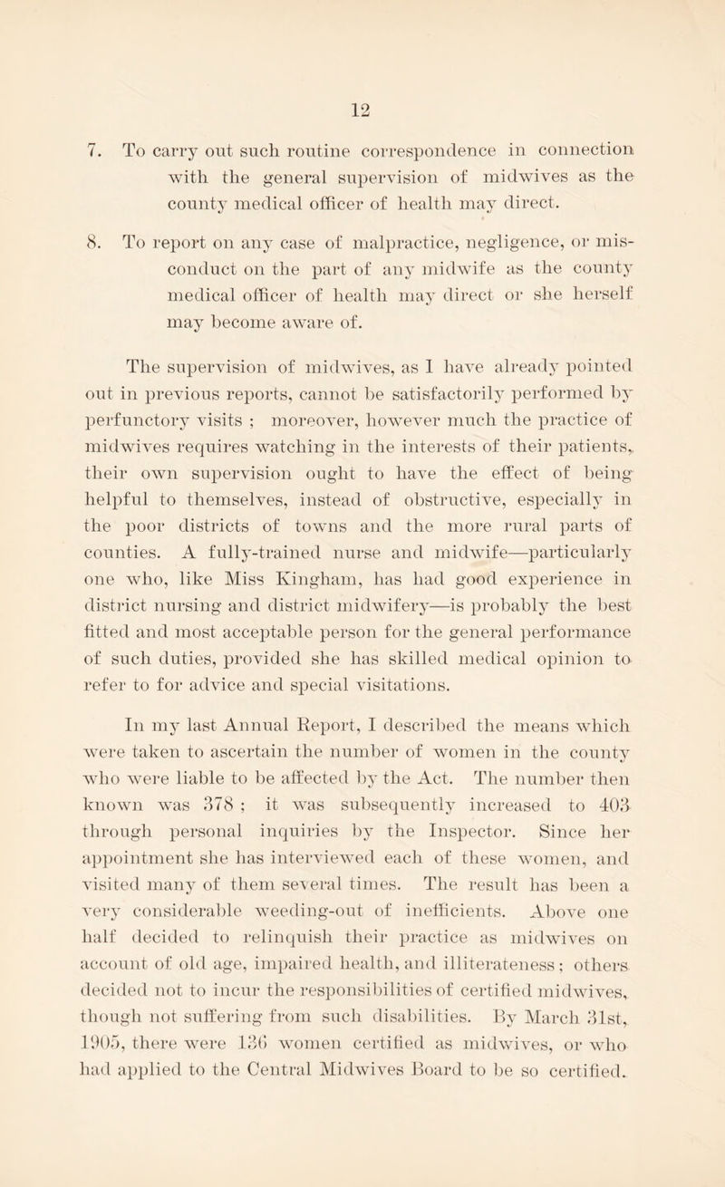 7. To carry out such routine correspondence in connection with the general supervision of midwives as the county medical officer of health may direct. 8. To report on any case of malpractice, negligence, or mis¬ conduct on the part of any midwife as the county medical officer of health may direct or she herself may become aware of. The supervision of midwives, as 1 have already pointed out in previous reports, cannot be satisfactorily performed by perfunctory visits ; moreover, however much the practice of midwives requires watching in the interests of their patients,, their own supervision ought to have the effect of being helpful to themselves, instead of obstructive, especially in the poor districts of towns and the more rural parts of counties. A fully-trained nurse and midwife—particularly one who, like Miss Kingham, has had good exi^erience in district nursing and district midwifery—is probably the l^est fitted and most acceptable person for the general performance of such duties, provided she has skilled medical opinion to refer to for advice and special visitations. In my last Annual Report, I described the means which were taken to ascertain the number of women in the county who were liable to be affected by the Act. The number then known was 378 ; it was subsequently increased to 403 through personal inquiries by the Inspector. Since her appointment she has interviewed each of these women, and visited many of them several times. The result has been a very considerable weeding-out of inefficients. Above one half decided to relinquish their practice as midwives on account of old age, impaired health, and illiterateness; others decided not to incur the responsibilities of certified midwives, though not suffering from such disabilities. By March 31st, 1005, there Avere 130) Avomen certified as inidAAUA^es, or aaOio had applied to the Central MidAvives Board to be so certified.