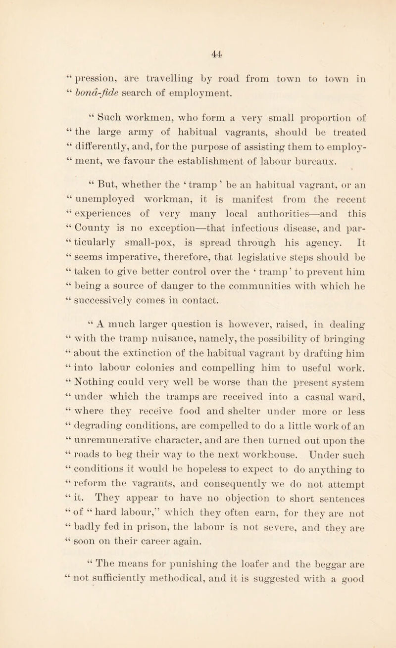 pression, are travelling by road from town to town in ‘‘ hond-fide search of employment. “ Such workmen, who form a very small proportion of the large army of habitual vagrants, should be treated differently, and, for the purpose of assisting them to employ- ‘‘ ment, we favour the establishment of labour bureaux. “ But, whether the ‘ tramp ’ be an habitual vagrant, or an unemployed workman, it is manifest from the recent experiences of very many local authorities—and this County is no exception—that infectious disease, and par- ticularly small-pox, is spread through his agency. It “ seems imperative, therefore, that legislative steps should l)e taken to give better control over the ‘ tramp ’ to prevent him “ being a source of danger to the communities with Avhich he successively comes in contact. A much larger question is however, raised, in dealing “ with the tramp nuisance, namely, the possibility of bringing about the extinction of the habitual vagrant by drafting him into labour colonies and compelling him to useful work. Nothing could very well be worse than the ^Dresent system under which the tramps are received into a casual ward, where they receive food and shelter under more or less “ degrading conditions, are compelled to do a little work of an “ um*emunerative character, and are then turned out upon the i*oads to beg their way to the next workhouse. Under such “ conditions it would i)e hopeless to expect to do anything to “ reform the vagrants, and consequently we do not attempt it. They appear to have no objection to short sentences “ of “ hard labour,” which they often earn, for they are not badly fed in prison, the labour is not severe, and they are “ soon on their career again. ‘‘ The means for punishing the loafer and the beggar are not sufficiently methodical, and it is suggested with a good