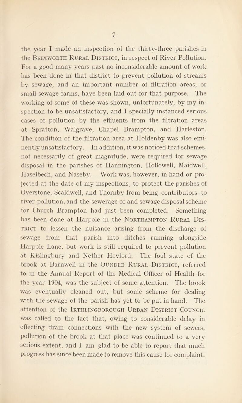 the year I made an inspection of the thirty-three parishes in the Brixworth Rural District, in respect of River Pollution. For a good many years past no inconsiderable amount of work has been done in that district to prevent pollution of streams by sewage, and an important number of filtration areas, or small sewage farms, have been laid out for that purpose. The working of some of these was shown, unfortunately, by my in¬ spection to be unsatisfactory, and I specially instanced serious cases of pollution by the effluents from the filtration areas at Spratton, Walgrave, Chapel Brampton, and Harleston. The condition of the filtration area at Holdenby was also emi¬ nently unsatisfactory. In addition, it was noticed that schemes, not necessarily of great magnitude, were required for sewage disposal in the parishes of Hannington, Hollowell, Maidwell, Haselbech, and Naseby. Work was, however, in hand or pro¬ jected at the date of my inspections, to protect the parishes of Overstone, Scaldwell, and Thornby from being contributors to river pollution, and the sewerage of and sewage disposal scheme for Church Brampton had just been completed. Something has been done at Haroole in the Northampton Rural Dis- X TRiCT to lessen the nuisance arising from the discharge of sewage from that parish into ditches running alongside Harpole Lane, but work is still required to prevent pollution at Kislingbury and Nether Heyford. The foul state of the brook at Barnwell in the Oundle Rural District, referred to in the Annual Report of the Medical Officer of Health for the year 1904, was the subject of some attention. The brook was eventually cleaned out, but some scheme for dealing with the sewage of the parish has yet to be put in hand. The attention of the Irthlingborough Urban District Council was called to the fact that, owing to considerable delay in effecting drain connections with the new system of sewers, pollution of the brook at that place was continued to a very serious extent, and I am glad to be able to report that much progress has since been made to remove this cause for complaint.