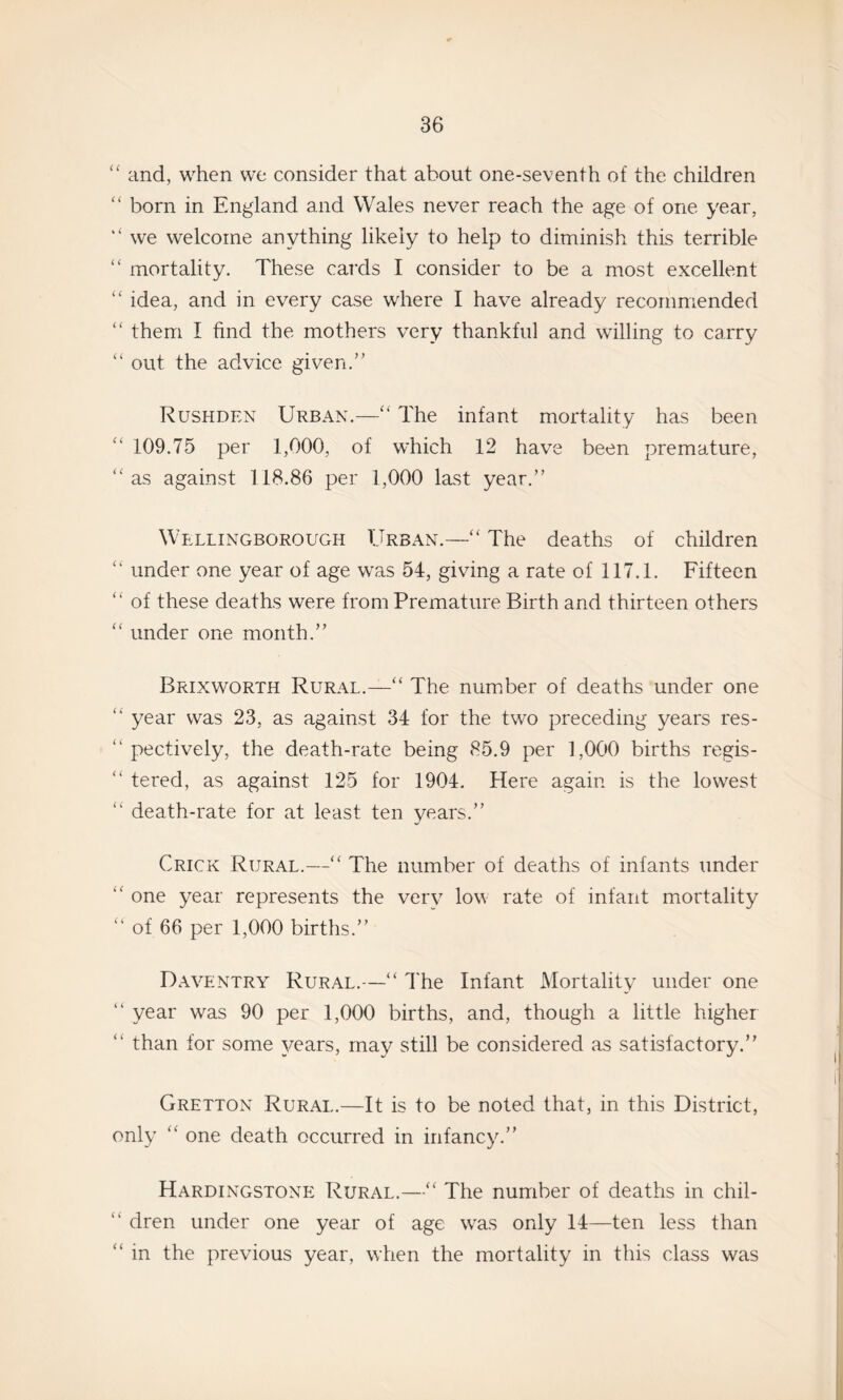 and, when we consider that about one-seventh of the children born in England and Wales never reach the age of one year, “ we welcome anything likely to help to diminish this terrible “ mortality. These cards I consider to be a most excellent idea, and in every case where I have already recommended them I find the mothers very thankful and willing to carry “ out the advice given.’' Rushden Urban.—The infant mortality has been 109.75 per 1,000, of which 12 have been premature, as against 118.86 per 1,000 last year.” Wellingborough Urban.—“ The deaths of children “ under one year of age was 54, giving a rate of 117.1. Fifteen “ of these deaths were from Premature Birth and thirteen others ‘‘ under one month.” Brixworth Rural.—The number of deaths under one year was 23, as against 34 for the two preceding years res- ” pectively, the death-rate being 85.9 per 1,000 births regis- ” tered, as against 125 for 1904. Here again is the lowest ‘‘ death-rate for at least ten years.” Crick Rural.—The number of deaths of infants under ‘‘ one year represents the very low rate of infant mortality ” of 66 per 1,000 births.” Daventry Rural.—I'he Infant Mortality under one ” year was 90 per 1,000 births, and, though a little higher “ than for some years, may still be considered as satisfactory.” Gretton Rural.—It is to be noted that, in this District, only one death occurred in infancy.” Hardingstone Rural.—‘‘ The number of deaths in chil- ” dren under one year of age was only 14—ten less than ” in the previous year, when the mortality in this class was