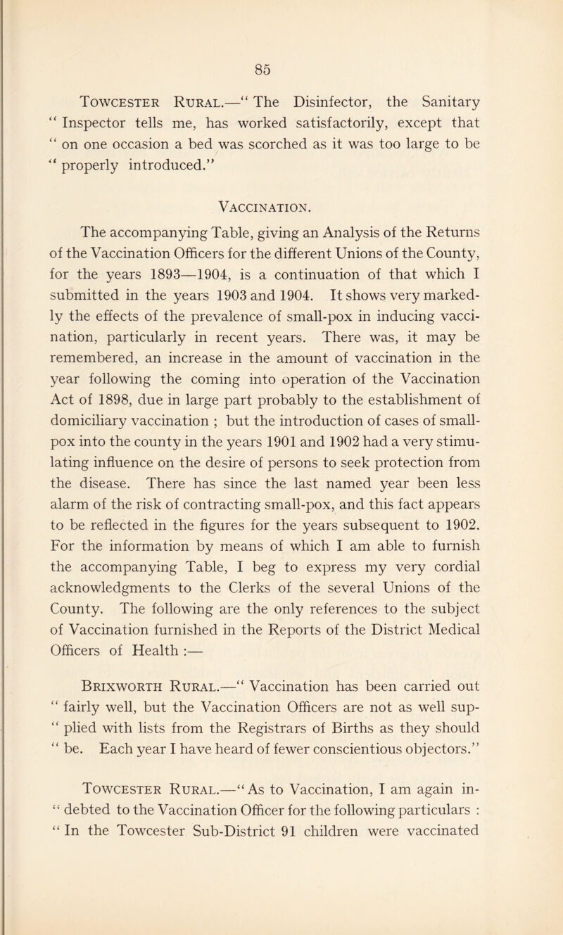 Towcester Rural.—“ The Disinfector, the Sanitary “ Inspector tells me, has worked satisfactorily, except that “ on one occasion a bed was scorched as it was too large to be properly introduced.” Vaccination. The accompanying Table, giving an Analysis of the Returns of the Vaccination Officers for the different Unions of the County, for the years 1893—1904, is a continuation of that which I submitted in the years 1903 and 1904. It shows very marked¬ ly the effects of the prevalence of small-pox in inducing vacci¬ nation, particularly in recent years. There was, it may be remembered, an increase in the amount of vaccination in the year following the coming into operation of the Vaccination Act of 1898, due in large part probably to the establishment of domiciliary vaccination ; but the introduction of cases of small¬ pox into the county in the years 1901 and 1902 had a very stimu¬ lating influence on the desire of persons to seek protection from the disease. There has since the last named year been less alarm of the risk of contracting small-pox, and this fact appears to be reflected in the figures for the years subsequent to 1902. For the information by means of which I am able to furnish the accompanying Table, I beg to express my very cordial acknowledgments to the Clerks of the several Unions of the County. The following are the only references to the subject of Vaccination furnished in the Reports of the District Medical Officers of Health :— Brixworth Rural.—“ Vaccination has been carried out ‘‘ fairly well, but the Vaccination Officers are not as well sup- “ plied with lists from the Registrars of Births as they should be. Each year I have heard of fewer conscientious objectors.” Towcester Rural.—“As to Vaccination, I am again in- “ debted to the Vaccination Officer for the following particulars : “ In the Towcester Sub-District 91 children were vaccinated