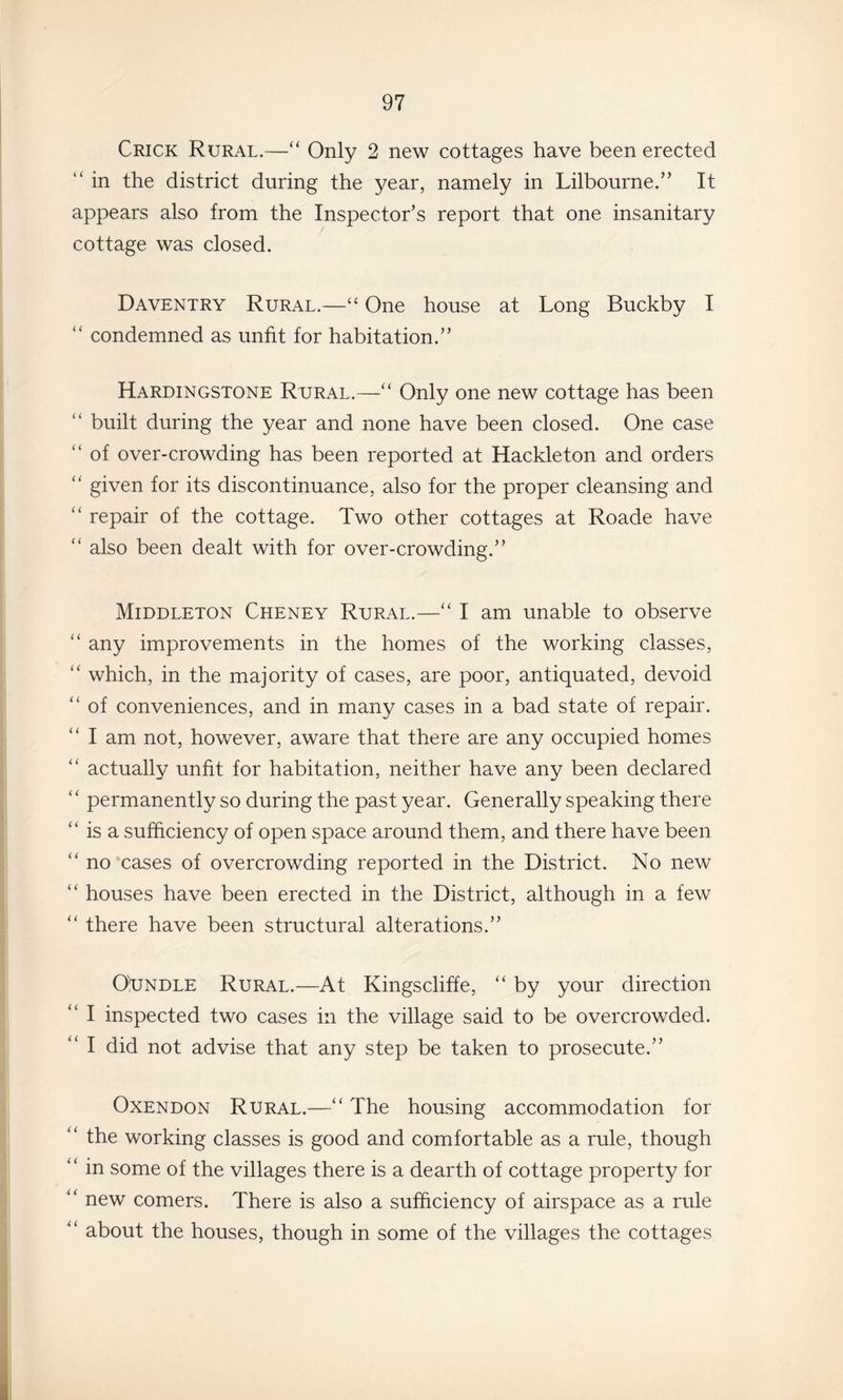 Crick Rural.—“ Only 2 new cottages have been erected “ in the district during the year, namely in Lilbourne.” It appears also from the Inspector’s report that one insanitary cottage was closed. Daventry Rural.—“ One house at Long Buckby I “ condemned as unfit for habitation.” Hardingstone Rural.—‘‘ Only one new cottage has been “ built during the year and none have been closed. One case “ of over-crowding has been reported at Hackle ton and orders ‘‘ given for its discontinuance, also for the proper cleansing and “ repair of the cottage. Two other cottages at Roade have “ also been dealt with for over-crowding.” Middleton Cheney Rural.—“ I am unable to observe “ any improvements in the homes of the working classes, “ which, in the majority of cases, are poor, antiquated, devoid “ of conveniences, and in many cases in a bad state of repair. ‘‘ I am not, however, aware that there are any occupied homes actually unfit for habitation, neither have any been declared “ permanently so during the past year. Generally speaking there “ is a sufficiency of open space around them, and there have been ‘‘ no cases of overcrowding reported in the District. No new “ houses have been erected in the District, although in a few “ there have been structural alterations.” OxJNDLE Rural.—At Kingscliffe, “ by your direction “ I inspected two cases in the village said to be overcrowded. “ I did not advise that any step be taken to prosecute.” OxENDON Rural.—‘‘ The housing accommodation for ‘‘ the working classes is good and comfortable as a rule, though “ in some of the villages there is a dearth of cottage property for ‘‘ new comers. There is also a sufficiency of airspace as a rule '' about the houses, though in some of the villages the cottages