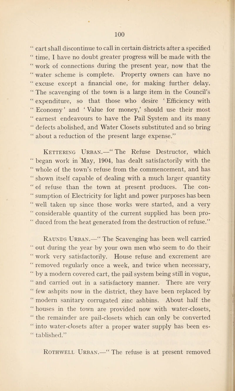 ‘ cart shall discontinue to call in certain districts after a specified ‘ time, I have no doubt greater progress will be made with the ‘ work of connections during the present year, now that the ‘ water scheme is complete. Property owners can have no ‘ excuse except a financial one, for making further delay. ‘ The scavenging of the town is a large item in the Council’s ‘ expenditure, so that those who desire ‘ Efficiency with ‘ Economy ’ and ‘ Value for money,’ should use their most ‘ earnest endeavours to have the Pail System and its many ‘ defects abolished, and Water Closets substituted and so bring ‘ about a reduction of the present large expense.” I Kettering Urban.—“ The Refuse Destructor, which ‘ began work in May, 1904, has dealt satisfactorily with the ‘ whole of the town’s refuse from the commencement, and has ' shown itself capable of dealing with a much larger quantity ‘ of refuse than the town at present produces. The con- ‘ sumption of Electricity for light and power purposes has been ‘ well taken up since those works were started, and a very ‘ considerable quantity of the current supplied has been pro- ‘ duced from the heat generated from the destruction of refuse.” Raunds Urban.—‘‘ The Scavenging has been well carried ‘ out during the year by your own men who seem to do their ‘ work very satisfactorily. House refuse and excrement are ‘ removed regularly once a week, and twice when necessary, ‘ by a modern covered cart, the pail system being still in vogue, ‘ and carried out in a satisfactory manner. There are very ‘ few ashpits now in the district, they have been replaced by ‘ modern sanitary corrugated zinc ashbins. About half the ‘ houses in the town are provided now with water-closets, ‘ the remainder are pail-closets which can only be converted ‘ into water-closets after a proper water supply has been es- ‘ tablished.” Roth WELL Urban.—“ The refuse is at present removed