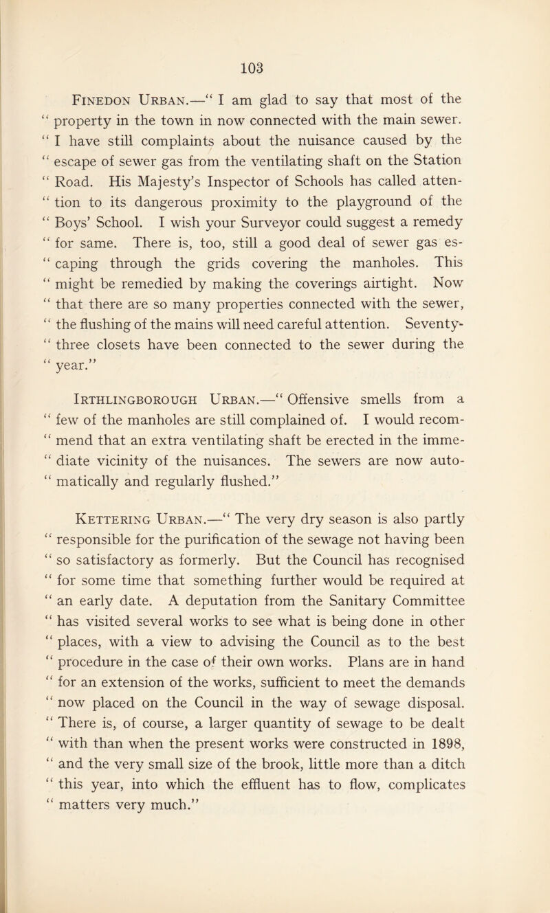 Finedon Urban.—“ I am glad to say that most of the property in the town in now connected with the main sewer. “ I have still complaints about the nuisance caused by the escape of sewer gas from the ventilating shaft on the Station “ Road. His Majesty’s Inspector of Schools has called atten- “ tion to its dangerous proximity to the playground of the “ Boys’ School. I wish your Surveyor could suggest a remedy for same. There is, too, still a good deal of sewer gas es- ‘‘ caping through the grids covering the manholes. This might be remedied by making the coverings airtight. Now “ that there are so many properties connected with the sewer, the flushing of the mains will need careful attention. Seventy- three closets have been connected to the sewer during the “ year.” Irthlingborough Urban.—“ Offensive smells from a “ few of the manholes are still complained of. I would recom- “ mend that an extra ventilating shaft be erected in the imme- diate vicinity of the nuisances. The sewers are now auto- “ matically and regularly flushed.” Kettering Urban.—“ The very dry season is also partly “ responsible for the purification of the sewage not having been “ so satisfactory as formerly. But the Council has recognised for some time that something further would be required at “ an early date. A deputation from the Sanitary Committee “ has visited several works to see what is being done in other “ places, with a view to advising the Council as to the best ‘‘ procedure in the case of their own works. Plans are in hand for an extension of the works, sufficient to meet the demands “ now placed on the Council in the way of sewage disposal. “ There is, of course, a larger quantity of sewage to be dealt with than when the present works were constructed in 1898, “ and the very small size of the brook, little more than a ditch “ this year, into which the effluent has to flow, complicates “ matters very much.”