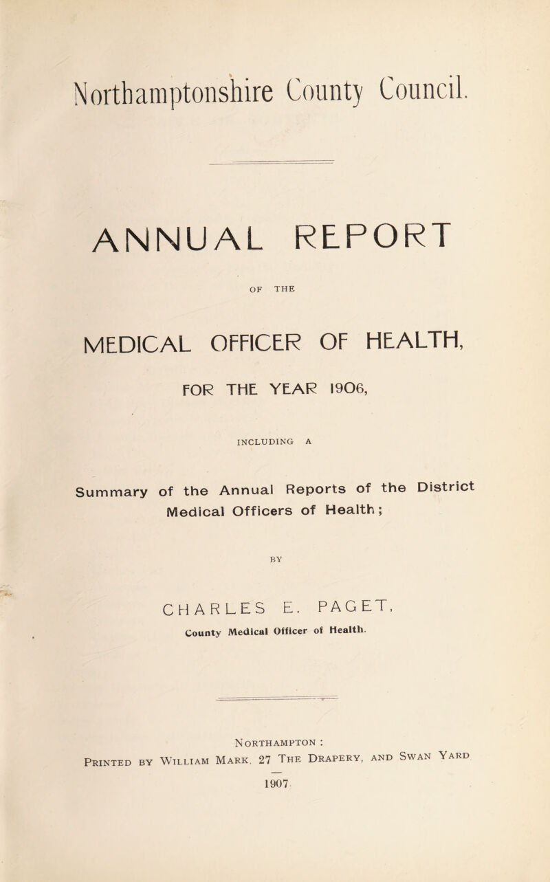 Northamptonshire Count) Council. ANNUAL REPORT OF THE MEDICAL OFFICER OF HEALTH, FOR THE YEAR 1906, INCLUDING A Summary of the Annual Reports of the District Medical Officers of Health; BY CHARLES E. PAGET, County Medical Officer of Health. Northampton : Printed by William Mark, 27 The Drapery, and Swan Yard 1907