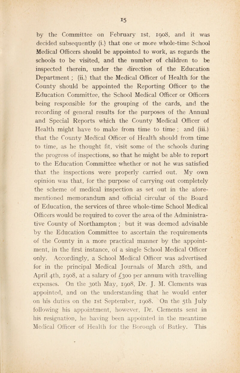 by the Committee on February ist, 1908, and it was decided subsequently (i.) that one or more whole-time School Medical Officers should be appointed to work, as regards the schools to be visited, and the number of children to be inspected therein, under the direction of the Education Department ; (ii.) that the Medical Officer of Health for the County should be appointed the Reporting Officer to the Education Committee, the School Medical Officer or Officers being responsible for the grouping of the cards, and the recording of general results for the purposes of the Annual and Special Reports which the County Medical Officer of Health might have to make from time to time ; and (hi.) that the County Medical Officer of Health should from time to time, as he thought fit, visit some of the schools during the progress of inspections, so that he might be able to report to the Education Committee whether or not he was satisfied that the inspections were properly carried out. My own opinion was that, for the purpose of carrying out completely the scheme of medical inspection as set out in the afore¬ mentioned memorandum and official circular of the Board of Education, the services of three whole-time School Medical Officers would be required to cover the area of the Administra¬ tive County of Northampton ; but it was deemed advisable by the Education Committee to ascertain the requirements of the County in a more practical manner by the appoint¬ ment, in the first instance, of a single School Medical Officer only. Accordingly, a School Medical Officer was advertised for in the principal Medical Journals of March 28th, and April 4th, 1908, at a salary of £300 per annum with travelling expenses. On the 30th May, 1908, Dr. J. M. Clements was appointed, and on the understanding that he would enter on his duties on the ist September, 1908. On the 5th July following his appointment, however, Dr. Clements sent in his resignation, he having been appointed in the meantime Medical Officer of Health for the Borough of Batley. This