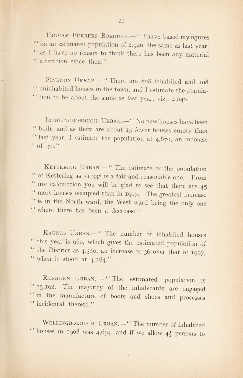 Higham Ferrers Borough.-— ‘ ‘ J have based my figures “ on an estimated population of 2,920, the same as last year. ‘‘ as I have no reason to think there has been any material “ alteration since then.” Finedon Urban.—“There are 808 inhabited and 108 uninhabited houses in the town, and I estimate the popula- “ tion to be about the same as last year, viz., 4,040. Irthlingborough Urban.—“ No new houses have been built, and as there are about 15 fewer houses empty than last yeai, I estimate the population at. 4,670, an increase “of 70.” Kettering Urban.—“ The estimate of the population “ of Kettering as 31,338 is a fair and reasonable one. From ‘ ‘ my calculation you will be glad to see that there are 45 more houses occupied than in 1907. The greatest increase “is in the North ward, the West ward being the only one “where there has been a decrease.” Raunds Urban.— “The number of inhabited houses this year is 960, which gives the estimated population of “ the District as 4,320, an increase of 36 over that of 1907, “when it stood at 4,284.” Rushden Urban. — “The estimated population is “15,192. The majority of the inhabitants are engaged m the manufacture of boots and shoes and processes “incidental thereto.” Wellingborough Urban.—“ The number of inhabited houses in 1908 was 4,694, and if we allow 4I persons to