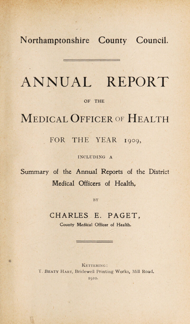 Northamptonshire County Council. ANNUAL REPORT OF THE Medical Officer of Health FOR THE YEAR 1909, INCLUDING A Summary of the Annual Reports of the District Medical Officers of Health, BY CHARLES E. PAGET, County Medical Officer of Health* Kettering :
