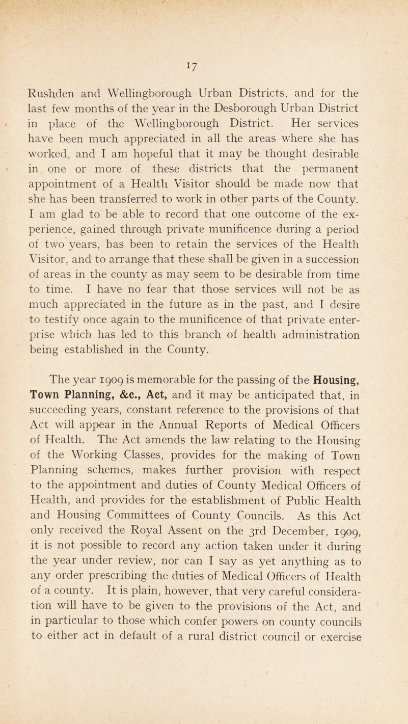 Rushden and Wellingborough Urban Districts, and for the last few months of the year in the Desborough Urban District in place of the Wellingborough District. Her services have been much appreciated in all the areas where she has worked, and I am hopeful that it may be thought desirable in one or more of these districts that the permanent appointment of a Health Visitor should be made now that she has been transferred to work in other parts of the County. I am glad to be able to record that one outcome of the ex¬ perience, gained through private munificence during a period of two years, has been to retain the services of the Health Visitor, and to arrange that these shall be given in a succession of areas in the county as may seem to be desirable from time to time. I have no fear that those services will not be as much appreciated in the future as in the past, and I desire to testify once again to the munificence of that private enter¬ prise which has led to this branch of health administration being established in the County. The year 1909 is memorable for the passing of the Housing, Town Planning, &c., Act, and it may be anticipated that, in succeeding years, constant reference to the provisions of that Act will appear in the Annual Reports of Medical Officers of Health. The Act amends the law relating to the Housing of the Working Classes, provides for the making of Town Planning schemes, makes further provision with respect to the appointment and duties of County Medical Officers of Health, and provides for the establishment of Public Health and Housing Committees of County Councils. As this Act only received the Royal Assent on the 3rd December, 1909, it is not possible to record any action taken under it during the year under review, nor can I say as yet anything as to any order prescribing the duties of Medical Officers of Health of a county. It is plain, however, that very careful considera¬ tion will have to be given to the provisions of the Act, and in particular to those which confer powers on county councils to either act in default of a rural district council or exercise