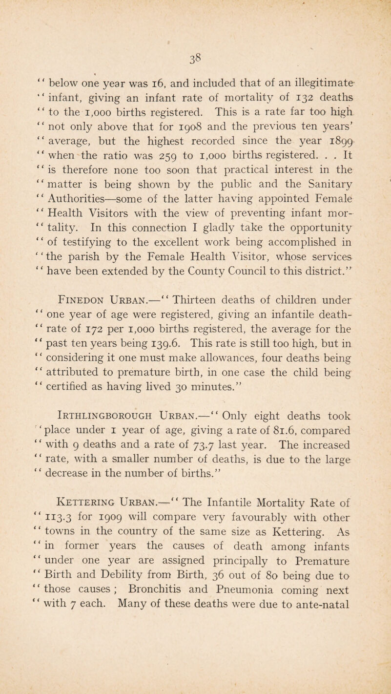 “ below one year was 16, and included that of an illegitimate ‘ ‘ infant, giving an infant rate of mortality of 132 deaths “ to the 1,000 births registered. This is a rate far too high “ not only above that for 1908 and the previous ten years’ “ average, but the highest recorded since the year 1899 “when the ratio was 259 to 1,000 births registered. . . It * ‘ is therefore none too soon that practical interest in the “matter is being shown by the public and the Sanitary “ Authorities—some of the latter having appointed Female ‘ ‘ Health Visitors with the view of preventing infant mor- ‘ ‘ tality. In this connection I gladly take the opportunity “ of testifying to the excellent work being accomplished in ‘ ‘ the parish by the Female Health Visitor, whose services “ have been extended by the County Council to this district.” Finedon Urban.—“Thirteen deaths of children under “ one year of age were registered, giving an infantile death- “ rate of 172 per 1,000 births registered, the average for the “ past ten years being 139.6. This rate is still too high, but in “ considering it one must make allowances, four deaths being “ attributed to premature birth, in one case the child being “ certified as having lived 30 minutes.” Irthlingborough Urban.—“Only eight deaths took “place under 1 year of age, giving a rate of 81.6, compared “ with 9 deaths and a rate of 73.7 last year. The increased ‘ ‘ rate, with a smaller number of deaths, is due to the large “ decrease in the number of births.” Kettering Urban.—“ The Infantile Mortality Rate of “ 113.3 for 1909 will compare very favourably with other “ towns in the country of the same size as Kettering. As “in former years the causes of death among infants ‘ ‘ under one year are assigned principally to Premature “ Birth and Debility from Birth, 36 out of 80 being due to “those causes; Bronchitis and Pneumonia coming next