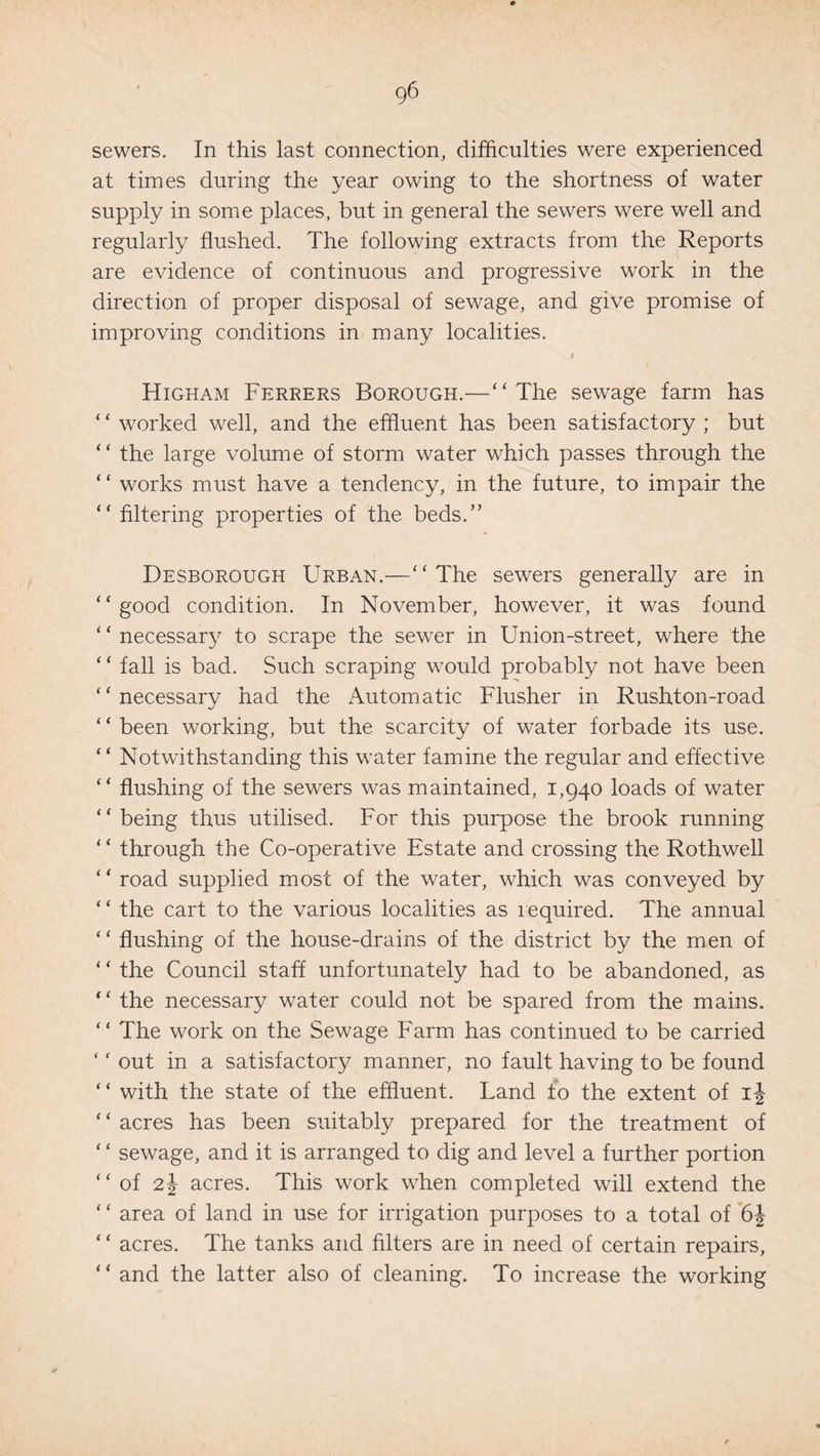 sewers. In this last connection, difficulties were experienced at times during the year owing to the shortness of water supply in some places, but in general the sewers were well and regularly flushed. The following extracts from the Reports are evidence of continuous and progressive work in the direction of proper disposal of sewage, and give promise of improving conditions in many localities. 1 Higham Ferrers Borough.—“The sewage farm has ‘ ‘ worked well, and the effluent has been satisfactory ; but “ the large volume of storm water which passes through the “ works must have a tendency, in the future, to impair the “ filtering properties of the beds.” Desborough Urban.—“The sewers generally are in “good condition. In November, however, it was found ‘ * necessary to scrape the sewer in Union-street, where the ‘ ‘ fall is bad. Such scraping would probably not have been “necessary had the Automatic Flusher in Rushton-road ‘ ‘ been working, but the scarcity of water forbade its use. “ Notwithstanding this water famine the regular and effective “ flushing of the sewers was maintained, 1,940 loads of water “ being thus utilised. For this purpose the brook running “ through the Co-operative Estate and crossing the Rothwell ‘ ‘ road supplied most of the water, which was conveyed by “ the cart to the various localities as required. The annual “ flushing of the house-drains of the district by the men of ‘ ‘ the Council staff unfortunately had to be abandoned, as “ the necessary water could not be spared from the mains. “ The work on the Sewage Farm has continued to be carried ‘ ' out in a satisfactory manner, no fault having to be found “ with the state of the effluent. Land to the extent of ij * ‘ acres has been suitably prepared for the treatment of ‘ * sewage, and it is arranged to dig and level a further portion “of 2J acres. This work when completed will extend the ‘ ‘ area of land in use for irrigation purposes to a total of 6\ ‘ ‘ acres. The tanks and filters are in need of certain repairs, “ and the latter also of cleaning. To increase the working