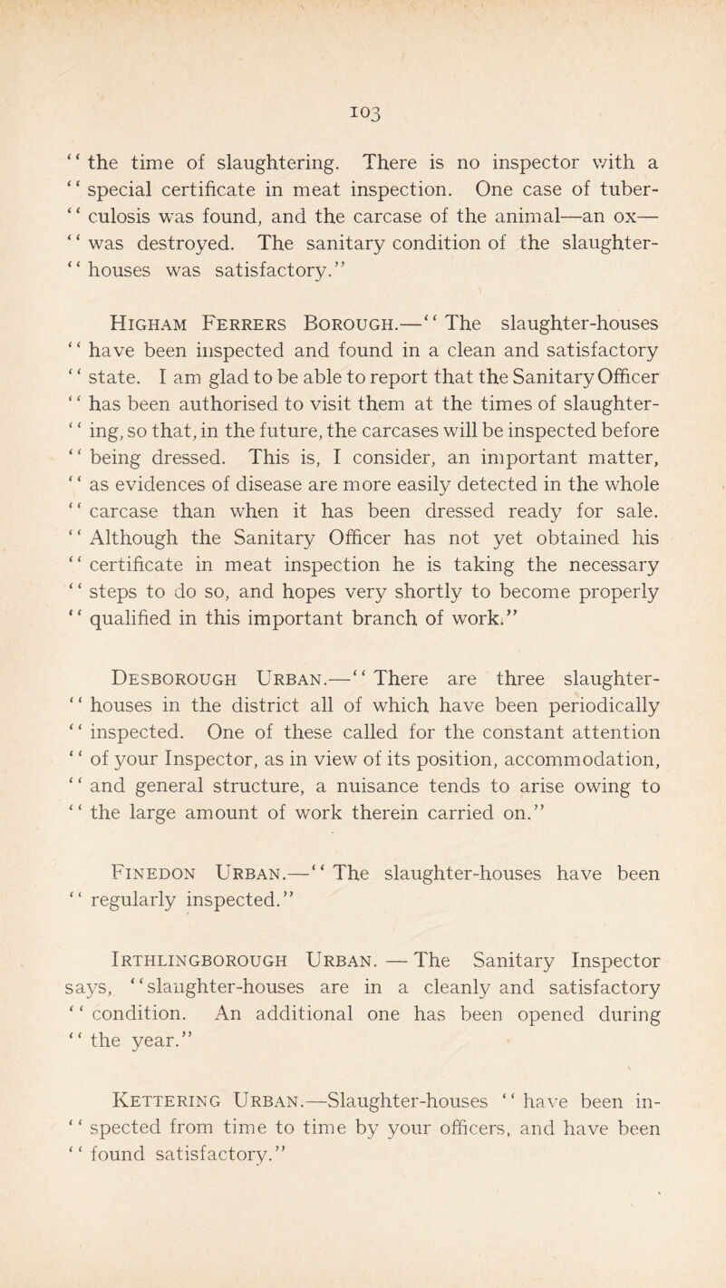 ‘ ‘ the time of slaughtering. There is no inspector with a “ special certificate in meat inspection. One case of tuber- “ culosis was found, and the carcase of the animal—an ox— ‘ ‘ was destroyed. The sanitary condition of the slaughter¬ -houses was satisfactory.” Hicham Ferrers Borough.—“The slaughter-houses “ have been inspected and found in a clean and satisfactory ‘ ‘ state. I am glad to be able to report that the Sanitary Officer ‘ ‘ has been authorised to visit them at the times of slaughter- ‘ ‘ ing, so that, in the future, the carcases will be inspected before - being dressed. This is, I consider, an important matter, ‘ ‘ as evidences of disease are more easily detected in the whole “ carcase than when it has been dressed ready for sale. ‘ ‘ Although the Sanitary Officer has not yet obtained his “ certificate in meat inspection he is taking the necessary ‘ ‘ steps to do so, and hopes very shortly to become properly “ qualified in this important branch of work.” Desborough Urban.—“ There are three slaughter- * ‘ houses in the district all of which have been periodically “ inspected. One of these called for the constant attention ‘ ‘ of your Inspector, as in view of its position, accommodation, “ and general structure, a nuisance tends to arise owing to “ the large amount of work therein carried on.” Finedon Urban.—“ The slaughter-houses have been - regularly inspected.” Irthlingborough Urban. — The Sanitary Inspector says, “slaughter-houses are in a cleanly and satisfactory ‘ ‘ condition. An additional one has been opened during “ the year.” Kettering Urban.—Slaughter-houses “have been in- “ spected from time to time by your officers, and have been “ found satisfactory.”