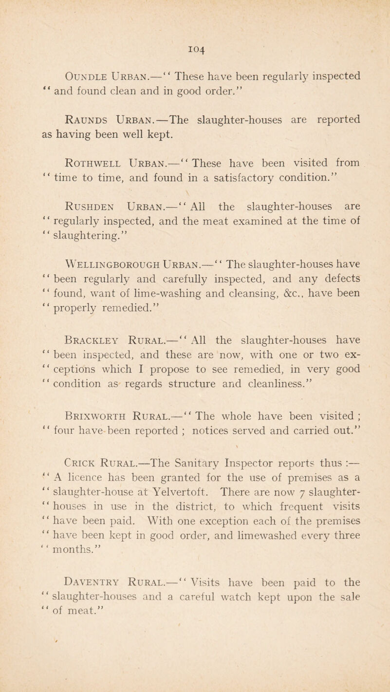 Oundle Urban.— “ These have been regularly inspected “ and found clean and in good order.” Raunds Urban.—The slaughter-houses are reported as having been well kept. Rothwell Urban.—“These have been visited from “ time to time, and found in a satisfactory condition.” Rushden Urban.—“Ail the slaughter-houses are “ regularly inspected, and the meat examined at the time of “ slaughtering.” Wellingborough Urban.—‘ ‘ The slaughter-houses have “ been regularly and carefully inspected, and any defects “ found, want of lime-washing and cleansing, &c., have been “ properly remedied.” Brackley Rural.—“ All the slaughter-houses have ‘ ‘ been inspected, and these are now, with one or two ex- “ ceptions which I propose to see remedied, in very good “condition as regards structure and cleanliness.” Brixworth Rural.—“The whole have been visited; “ four have-been reported ; notices served and carried out.” Crick Rural.—The Sanitary Inspector reports thus :— “ A licence has been granted for the use of premises as a “ slaughter-house at Yelvertoft. There are now 7 slaughter¬ houses in use in the district, to which frequent visits “ have been paid. With one exception each of the premises have been kept in good order, and limewashed every three ‘‘ months.” Daventry Rural.—“Visits have been paid to the “slaughter-houses and a careful watch kept upon the sale “ of meat.”