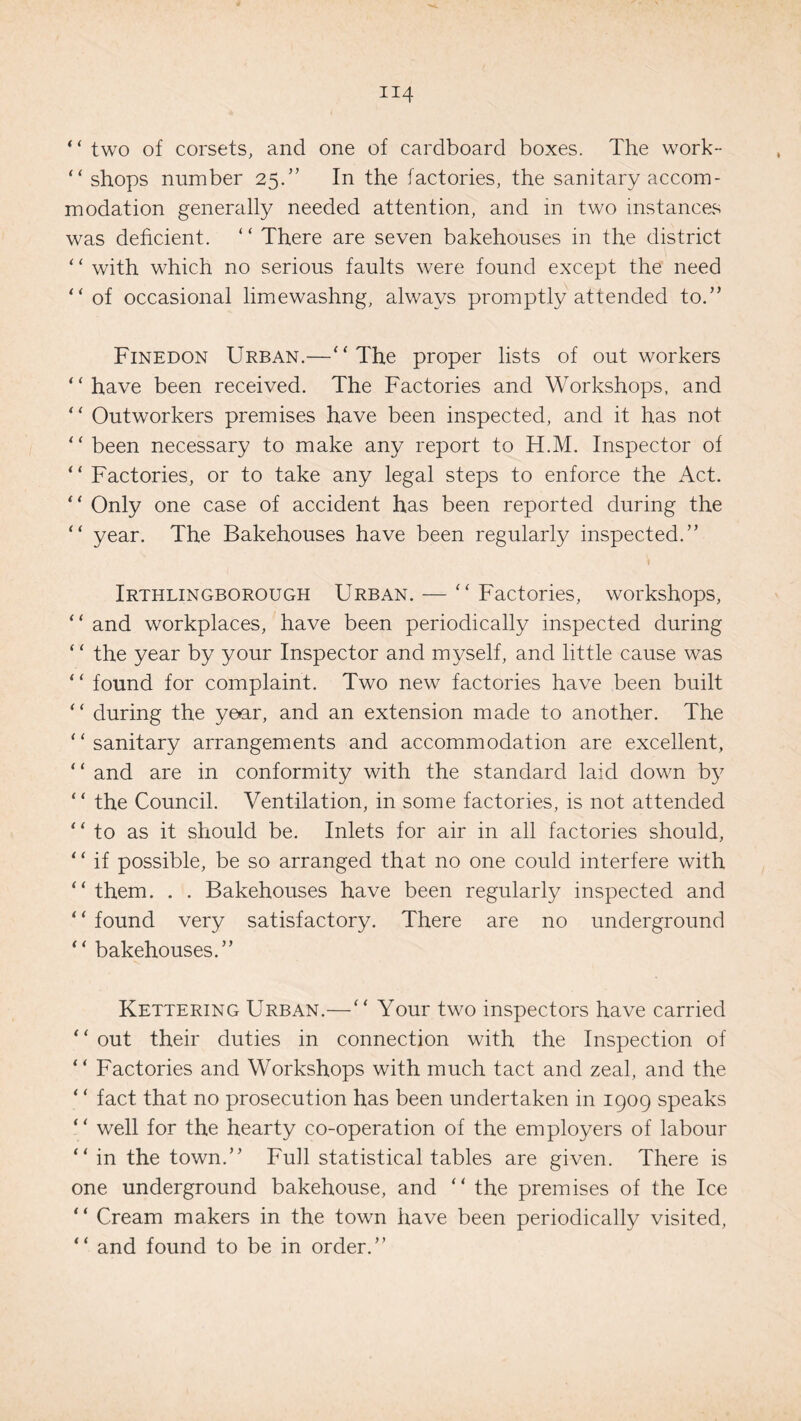 “ two of corsets, and one of cardboard boxes. The work- “ shops number 25.” In the factories, the sanitary accom¬ modation generally needed attention, and in two instances was deficient. ‘ * There are seven bakehouses in the district ‘ ‘ with which no serious faults were found except the need “ of occasional limewashng, always promptly attended to.” Finedon Urban.—“The proper lists of outworkers “have been received. The Factories and Workshops, and “ Outworkers premises have been inspected, and it has not “ been necessary to make any report to H.M. Inspector of “ Factories, or to take any legal steps to enforce the Act. “ Only one case of accident has been reported during the “ year. The Bakehouses have been regularly inspected.” Irthlingborough Urban. — “ Factories, workshops, “ and workplaces, have been periodically inspected during ‘ ‘ the year by your Inspector and myself, and little cause was “ found for complaint. Two new factories have been built “ during the year, and an extension made to another. The “sanitary arrangements and accommodation are excellent, “ and are in conformity with the standard laid down by “ the Council. Ventilation, in some factories, is not attended “to as it should be. Inlets for air in all factories should, “ if possible, be so arranged that no one could interfere with “ them. . . Bakehouses have been regularly inspected and “ found very satisfactory. There are no underground “ bakehouses.” Kettering Urban.—“ Your two inspectors have carried “ out their duties in connection with the Inspection of “ Factories and Workshops with much tact and zeal, and the ‘ ‘ fact that no prosecution has been undertaken in 1909 speaks “ well for the hearty co-operation of the employers of labour “ in the town.” Full statistical tables are given. There is one underground bakehouse, and “ the premises of the Ice “ Cream makers in the town have been periodically visited, “ and found to be in order.”